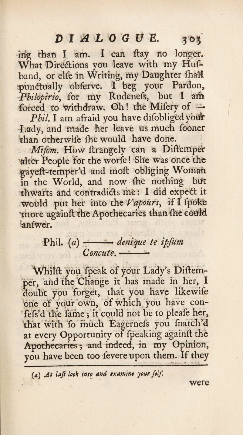 mg than I am. I can ftay no longer. What Directions you leave with my Huf- band, or elfe in Writing, my Daughter (hall punctually obferve. 1 beg your Pardon, Philopirio, for my Rudenefs, but I am Farced to withdraw. Oh! the Mifery of — Phil I am afraid you have difobligedyotfr Lady, and made her leave us much fooner than otherwife the would have done. Mifom. How ftrangely can a Diftemper alter People for the worfe! She was once the gayeft-temper’d and moft obliging Woman in the World, and now fhe nothing but thwarts arid contradicts me: I did expeCt it Would put her into the Vapours, if I fpoke more againft the Apothecaries than {he could anfwer. S.'-r ' V ' ' ' Phil, (a) — — denique te ipfum C orient e. —--- Whiift you fpeak of your Lady’s Diftem- per, and the Change ft has made in her, I doubt you forget, that you have likewife one of your own, of which you have con- fefs’d the fame •, it could not be to pleafe her, that with fo much Eagernefs you fnatch’d at every Opportunity of fpeaking againft the Apothecaries; and indeed, in my Opinion, you have been too fevereupon them. If they (a) At loft look into and txamm yourfdf, . ~ were /