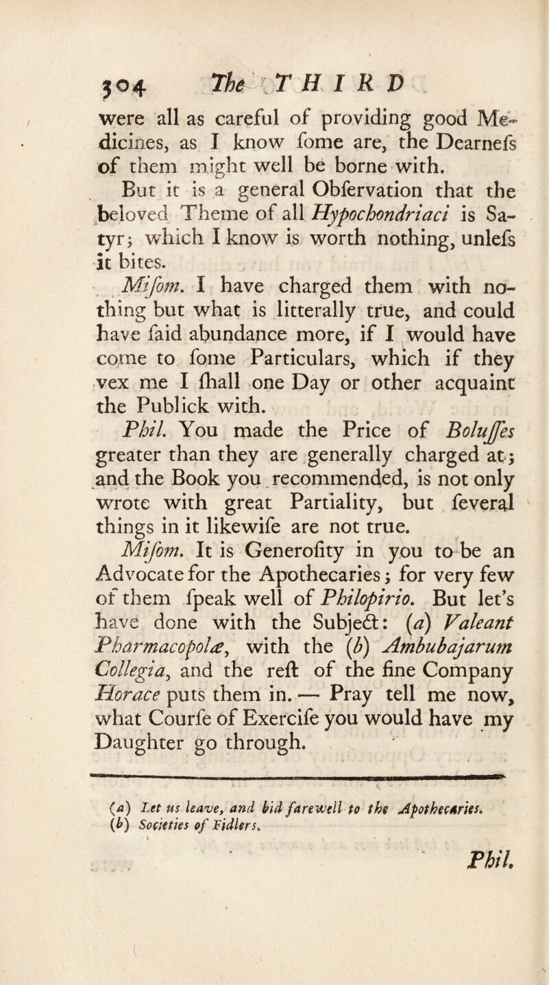were all as careful of providing good Me¬ dicines, as I know fome are, the Dearnefs of them might well be borne with. But it is a general Obfervation that the beloved Theme of all Hypochondriacs is Sa¬ tyr; which I know is worth nothing, unlefs it bites. Mi font. I have charged them with no¬ thing but what is litterally true, and could have fa id abundance more, if I would have come to fome Particulars, which if they vex me I fhall one Day or other acquaint the Publick with. Phil. You made the Price of Bolujfes greater than they are generally charged at * and the Book you recommended, is not only wrote with great Partiality, but feveral things in it likewife are not true. Mifom. It is Generofity in you to be an Advocate for the Apothecaries * for very few of them fpeak well of Philopirio. But let's have done with the Subject: (a) Valeant Phdrmacopol#, with the if) Ambubajarum Collegia, and the reft of the fine Company Horace puts them in. — Pray tell me now, what Courfe of Exercife you would have my Daughter go through. (a) Let us leave, and bid farewell to the apothecaries. (b) Societies of Fidlers.
