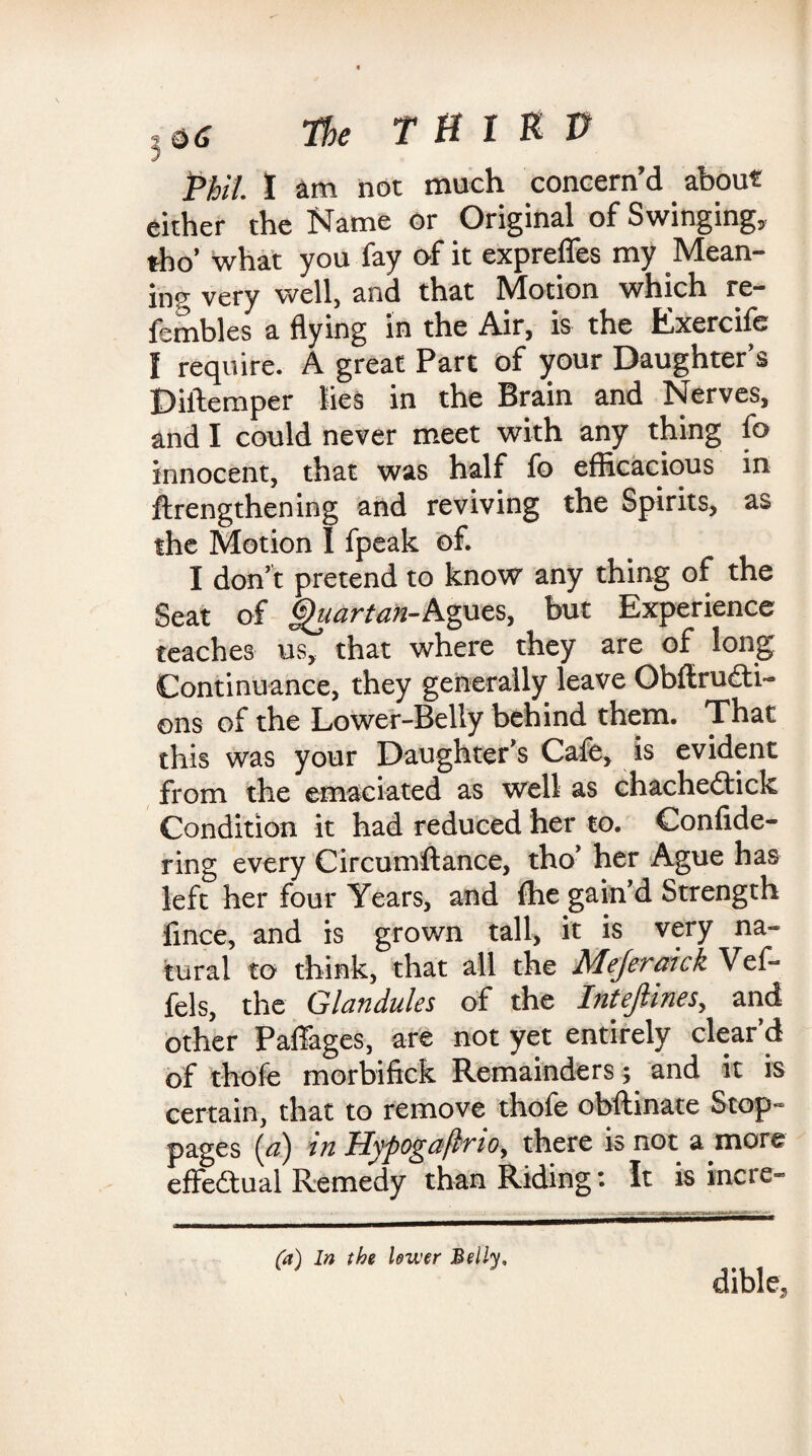 Phil I am not much concern’d about either the Name or Original of Swinging, tho’ what you fay of it exprefles my Mean¬ ing very well, and that Motion which re- fembles a flying in the Air, is the Exercife I require. A great Part of your Daughter’s D idem per lies in the Brain and Nerves, and I could never meet with any thing fo innocent, that was half fo efficacious in ftrengthening and reviving the Spirits, as the Motion I fpeak of. I don’t pretend to know any thing of the Seat of Quartan-Agues, but Experience teaches us, that where they are of long Continuance, they generally leave Obftrudti- ons of the Lower-Belly behind them. That this was your Daughter’s Cafe, is evident from the emaciated as well as chachedtick Condition it had reduced her to. Confide- ring every Circumflance, tho’ her Ague has left her four Years, and fhe gain’d Strength fince, and is grown tall, it is very na¬ tural to think, that all the Mejeraick Vef- fels, the Glandules of the InteJUnes, and other Paffages, are not yet entirely clear’d of thofe morbifick Remainders; and it is certain, that to remove thofe obftinate Stop¬ pages {a) in Hypogaflno, there is not a more effectual Remedy than Riding: It is incre- (a) In the lower Belly, dible,