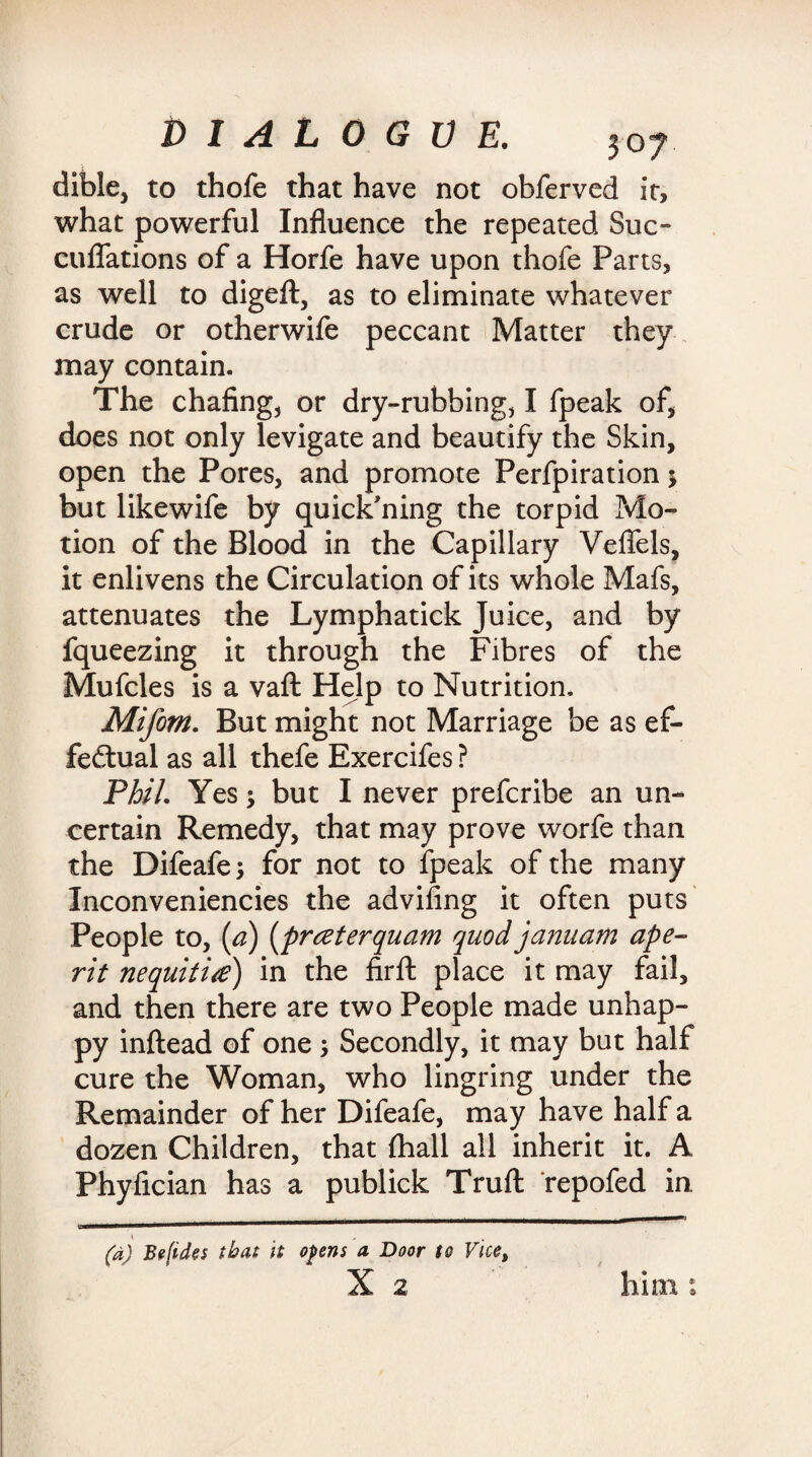 dible, to thofe that have not obferved it, what powerful Influence the repeated Sue- cuffations of a Horfe have upon thofe Parts, as well to digeft, as to eliminate whatever crude or otherwife peccant Matter they may contain. The chafing, or dry-rubbing, I fpeak of, does not only levigate and beautify the Skin, open the Pores, and promote Perfpiration 5 but likewife by quick’ning the torpid Mo¬ tion of the Blood in the Capillary Veffels, it enlivens the Circulation of its whole Mafs, attenuates the Lymphatick Juice, and by fqueezing it through the Fibres of the Mufcles is a vaft Help to Nutrition, Mifom. But might not Marriage be as ef¬ fectual as all thefe Exercifes ? Phil. Yes; but I never preferibe an un¬ certain Remedy, that may prove worfe than the Difeafe; for not to fpeak of the many Inconveniencies the advifing it often puts People to, [a) (preeterquam quod januam ape- rit nequititf) in the firfl: place it may fail, and then there are two People made unhap¬ py inftead of one ; Secondly, it may but half cure the Woman, who lingring under the Remainder of her Difeafe, may have half a dozen Children, that (hall all inherit it. A Phyfician has a publick Truft repofed in (a) Be[ide$ that it opens a Door to Vice, X 2 him © »