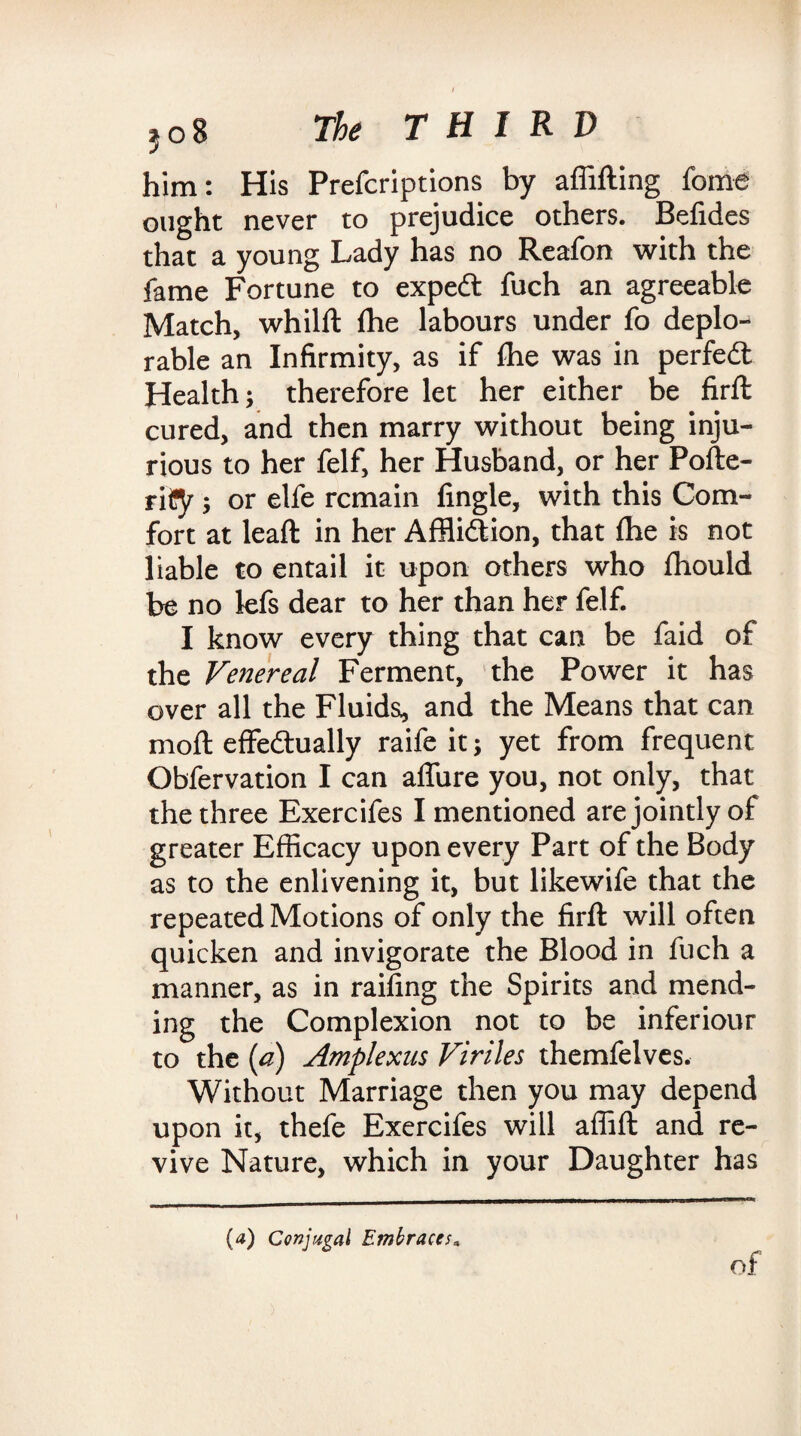 him: His Prefcriptions by affifting fome ought never to prejudice others. Befides that a young Lady has no Reafon with the fame Fortune to expedt fuch an agreeable Match, whilft fhe labours under fo deplo¬ rable an Infirmity, as if fhe was in perfedt Health; therefore let her either be firft cured, and then marry without being inju¬ rious to her felf, her Husband, or her Pofte- riCy; or elfe remain fingle, with this Com¬ fort at leaft in her Afflidtion, that fhe is not liable to entail it upon others who fhould be no lefs dear to her than her felf. I know every thing that can be faid of the Venereal Ferment, the Power it has over all the Fluids, and the Means that can moft effedtually raife it; yet from frequent Obfervation I can allure you, not only, that the three Exercifes I mentioned are jointly of greater Efficacy upon every Part of the Body as to the enlivening it, but likewife that the repeated Motions of only the firft will often quicken and invigorate the Blood in fuch a manner, as in raffing the Spirits and mend¬ ing the Complexion not to be inferiour to the (a) Amplexus Viriles themfelves. Without Marriage then you may depend upon it, thefe Exercifes will affift and re¬ vive Nature, which in your Daughter has (a) Conjugal Embraces. of