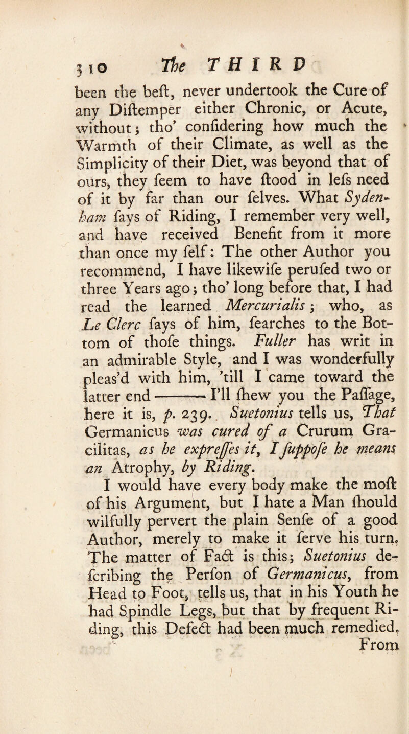 been the beft, never undertook the Cure of any Diftemper either Chronic, or Acute, without ; tho’ confidering how much the Warmth of their Climate, as well as the Simplicity of their Diet, was beyond that of ours, they feem to have flood in lefs need of it by far than our felves. What Syden¬ ham fays of Riding, I remember very well, and have received Benefit from it more than once my felf: The other Author you recommend, I have likewife perufed two or three Years ago; tho’ long before that, I had read the learned Mercurialls; who, as Le Clerc fays of him, fearches to the Bot¬ tom of thofe things. Fuller has writ in an admirable Style, and I was wonderfully pleas'd with him, 'till I came toward the latter end-I'll fhew you the PafTage, here it is, />. 239. Suetonius tells us. That Germanicus was cured of a Crurum Gra- cilitas, as he expreffes it, Ifappofe he means an Atrophy, by Riding. I would have every body make the mofl of his Argument, but I hate a Man fhould wilfully pervert the plain Senfe of a good Author, merely to make it ferve his turn. The matter of Fadt is this; Suetonius de¬ ferring the Perfon of Germanicus, from Head tp Foot, tells us, that in his Youth he had Spindle Legs, but that by frequent Ri¬ ding, this Defedt had been much remedied. From