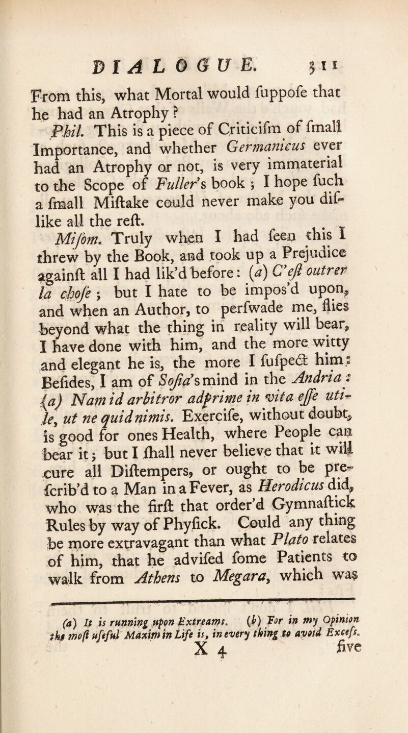 From this, what Mortal would fuppofe that he had an Atrophy ? Phil. This is a piece of Criticifm of fmali Importance, and whether Germamcus ever had an Atrophy or not, is very immaterial to the Scope of Fuller & book I hope fuch a fmali Miftake could never make you dif- like all the reft. Mifom. Truly when I had feen this 1 threw by the Book, and took up a Prejudice againft all I had lik’d before: (a) C ejl outrer la chofe ; but I hate to be impos’d upon* and when an Author, to perfwade me, flies beyond what the thing in reality will bear* I have done with him, and the more witty and elegant he is, the more I fufpedl him« Befides, I am of So/iasm'md in the Andria: ‘{a) Nam id arbitror adfirime in mta ejfe uti~ Jey ut ne quidnimis. Exercife, without doubt* is good for ones Health, where People can bear it •, but I fhall never believe that it will cure all Diftempers, or ought to be prer> fcrib’d to a Man in a Fever, as Herodtcus did* who was the firft that order’d Gymnaftick Rules by way of Phyfick. Could any thing be more extravagant than what Plato relates of him, that he advifed fome Patients to walk from Athens to Me gar a > which was (a) It is running upon Extreams. (b) for in my Opinion tkt moft ufeful Maxim in Life is, in every thing to avoid Excefs„ X 4 five