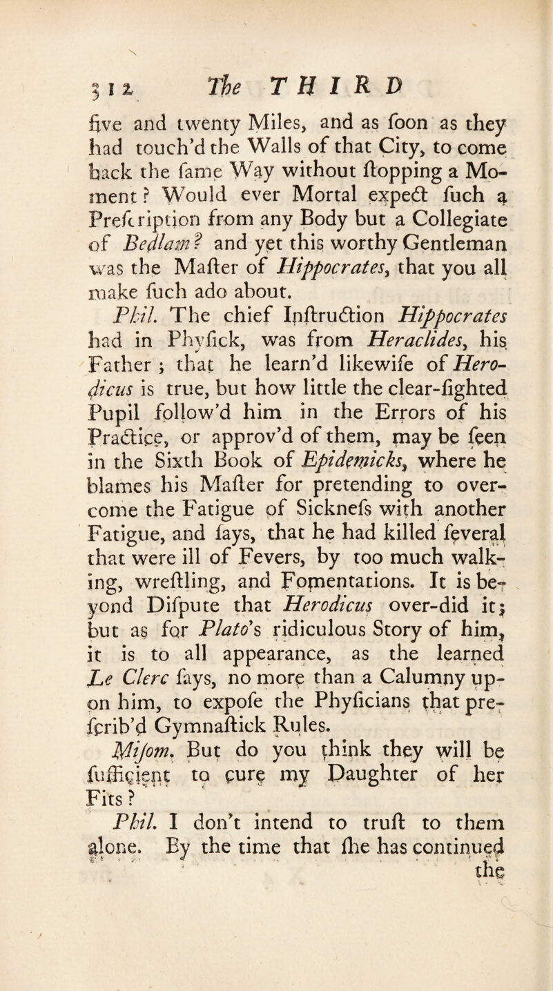 five and twenty Miles, and as foon as they had touch’d the Walls of that City, to come back the fame Way without flopping a Mo¬ ment ? Would ever Mortal expedt fuch a Prefeription from any Body but a Collegiate of Bedlam ? and yet this worthy Gentleman was the Mafter of Hippocrates^ that you all make fuch ado about. Phil The chief Inftrudtion Hippocrates had in Phyfick, was from Heraclides, his Father ; that he learn’d like wife of Hero- dicus is true, but how little the clear-lighted Pupil follow’d him in the Errors of his Pradtice, or approv’d of them, may be feeri in the Sixth Book of Epidemicks, where he blames his Mailer for pretending to over¬ come the Fatigue of Sicknefs with another Fatigue, and lays, that he had killed feveral that were ill of Fevers, by too much walk¬ ing, wreftling, and Fomentations. It is be¬ yond Difpute that Herodicus over-did it; but as for Plato's ridiculous Story of him* it is to all appearance, as the learned Le Clerc fays, no more than a Calumny up¬ on him, to expofe the Phylicians that pre- ferib’d Gymnaftick Rules. Mijom. But do you |hink they will be fuffigient to eure my Daughter of her Fits ?' Phil. I don’t intend to trull to them |lone. By the time that Ihe has continued