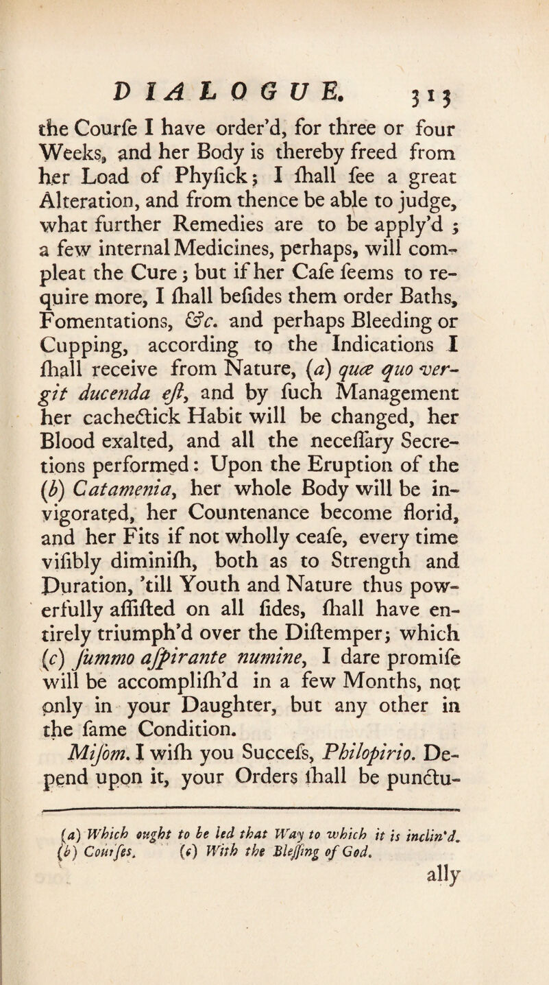 the Courfe I have order’d, for three or four Weeks, and her Body is thereby freed from her Load of Phyfick; I fhall fee a great Alteration, and from thence be able to judge, what further Remedies are to be apply’d ; a few internal Medicines, perhaps, will com- pleat the Cure; but if her Cafe feems to re¬ quire more, I fhall befides them order Baths, Fomentations, &c. and perhaps Bleeding or Cupping, according tq the Indications I fhall receive from Nature, (a) quce quo w- git ducenda eft, and by fuch Management her cachedlick Habit will be changed, her Blood exalted, and all the neceflary Secre¬ tions performed: Upon the Eruption of the (b) Catamenia, her whole Body will be in¬ vigorated, her Countenance become florid, and her Fits if not wholly ceafe, every time vifibly diminifh, both as to Strength and Duration, ’till Youth and Nature thus pow¬ erfully affifted on all fides, fhall have en¬ tirely triumph’d over the Diftemperj which (c) Jummo affirante numine, I dare promife will be accomplifh’d in a few Months, not only in your Daughter, but any other in the fame Condition. Mifom. I wifh you Succefs, Philopirio. De¬ pend upon it, your Orders ihall be punctu- (4) Which ought to be led that Way to which it is inclin'd. (b) Coutfes* (c) With the Bkjfmg of God. ally