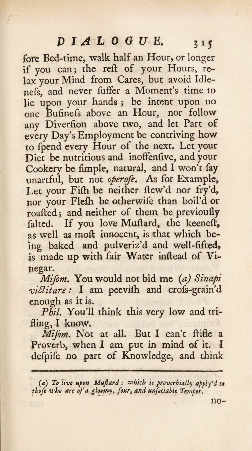 fore Bed-time, walk half an Hour, or longer if you can; the reft of your Hours, re¬ lax your Mind from Cares, but avoid Idle- nefs, and never fuffer a Moment’s time to lie upon your hands ; be intent upon no one Bufinefs above an Hour, nor follow any Diverfion above two, and let Part of every Day’s Employment be contriving how to fpend every Hour of the next. Let your Diet be nutritious and inoffenfive, and your Cookery be fimple, natural, and I won’t fay unartful, but not operofe. As for Example, Let your Fifh be neither ftew’d nor fry’d, nor your Flefh be otherwife than boil’d or roafted; and neither of them be previoufly faked. If you love Muftard, the keeneft, as well as moft innocent, is that which be¬ ing baked and pulveriz’d and well-fifted, is made up with fair Water inftead of Vi¬ negar. Mifom. You would not bid me (a) Sinapi *vi£litare: I am peeviih and crofs-grain’d enough as it is. Phil. You’ll think this very low and tri¬ fling, I know. Mifom. Not at all. But I can’t ftifle a Proverb, when I am put in mind of it. I defpife no part of Knowledge, and think (a) To live upon Muftard : which is proverbially apply'd t$ thofe who are of a gloomy* four, and unfociable Temper. no-