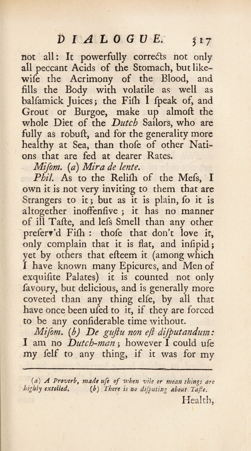 not all: It powerfully correfts not only all peccant Acids of the Stomach, but like- wife the Acrimony of the Blood, and fills the Body with volatile as well as balfamick Juices; the Fiflh I fpeak of, and Grout or Burgoe, make up almoft the whole Diet of the Dutch Sailors, who are fully as robuft, and for the generality more healthy at Sea, than thofe of other Nati¬ ons that are fed at dearer Rates. Mifom. [a) Mira de lente. Phil. As to the Relilh of the Mefs, I own it is not very inviting to them that are Strangers to it; but as it is plain, fo it is altogether inoffenfive ; it has no manner of ill Tafte, and lefs Smell than any other preferv’d Fifti : thofe that don't love it, only complain that it is flat, and infipid; yet by others that efteem it (among which I have known many Epicures, and Men of exquifite Palates) it is counted not only favoury, but delicious, and is generally more coveted than any thing elfe, by all that have once been ufed to it, if they are forced to be any confiderable time without. Mifom. (b) De gujlu non eft difputandum: I am no Dutch-man; however I could ufe my felf to any thing, if it was for my (a) A Proverb, made ufe of when vile or mean things are highly extolled. (b) There is no diluting about .Tafte, Health,