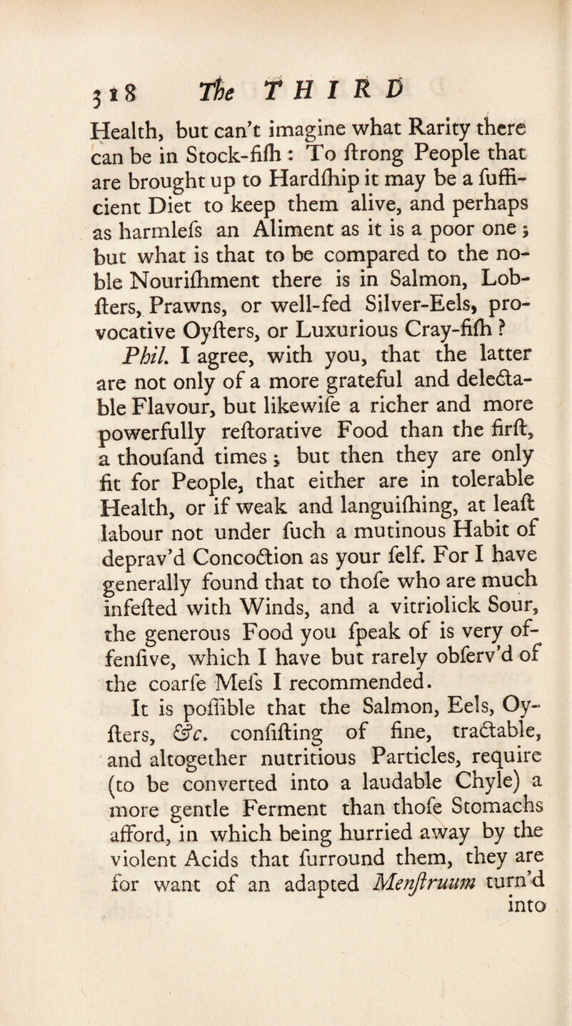 Health, but can’t imagine what Rarity there can be in Stock-fifh : To ftrong People that are brought up to Hardffnp it may be a fuffi- cient Diet to keep them alive, and perhaps as harmlefs an Aliment as it is a poor one ; but what is that to be compared to the no¬ ble Nourifhment there is in Salmon, Lob- fters, Prawns, or well-fed Silver-Eels, pro¬ vocative Oyfters, or Luxurious Cray-filh ? Phil. I agree, with you, that the latter are not only of a more grateful and dele&a- ble Flavour, but likewife a richer and more powerfully reftorative Food than the firft, a thoufand times; but then they are only fit for People, that either are in tolerable Health, or if weak and languifhing, at leaft labour not under fuch a mutinous Habit of deprav’d Conco&ion as your felf. For I have generally found that to thofe who are much infefted with Winds, and a vitriolick Sour, the generous Food you fpeak of is very of- fenfive, which I have but rarely obferv’d of the coarfe Mefs I recommended. It is poffible that the Salmon, Eels, Oy¬ fters, &c. confifting of fine, tradtable, and altogether nutritious Particles, require (to be converted into a laudable Chyle) a more gentle Ferment than thofe Stomachs afford, in which being hurried away by the violent Acids that furround them, they are for want of an adapted Menftruum turn d