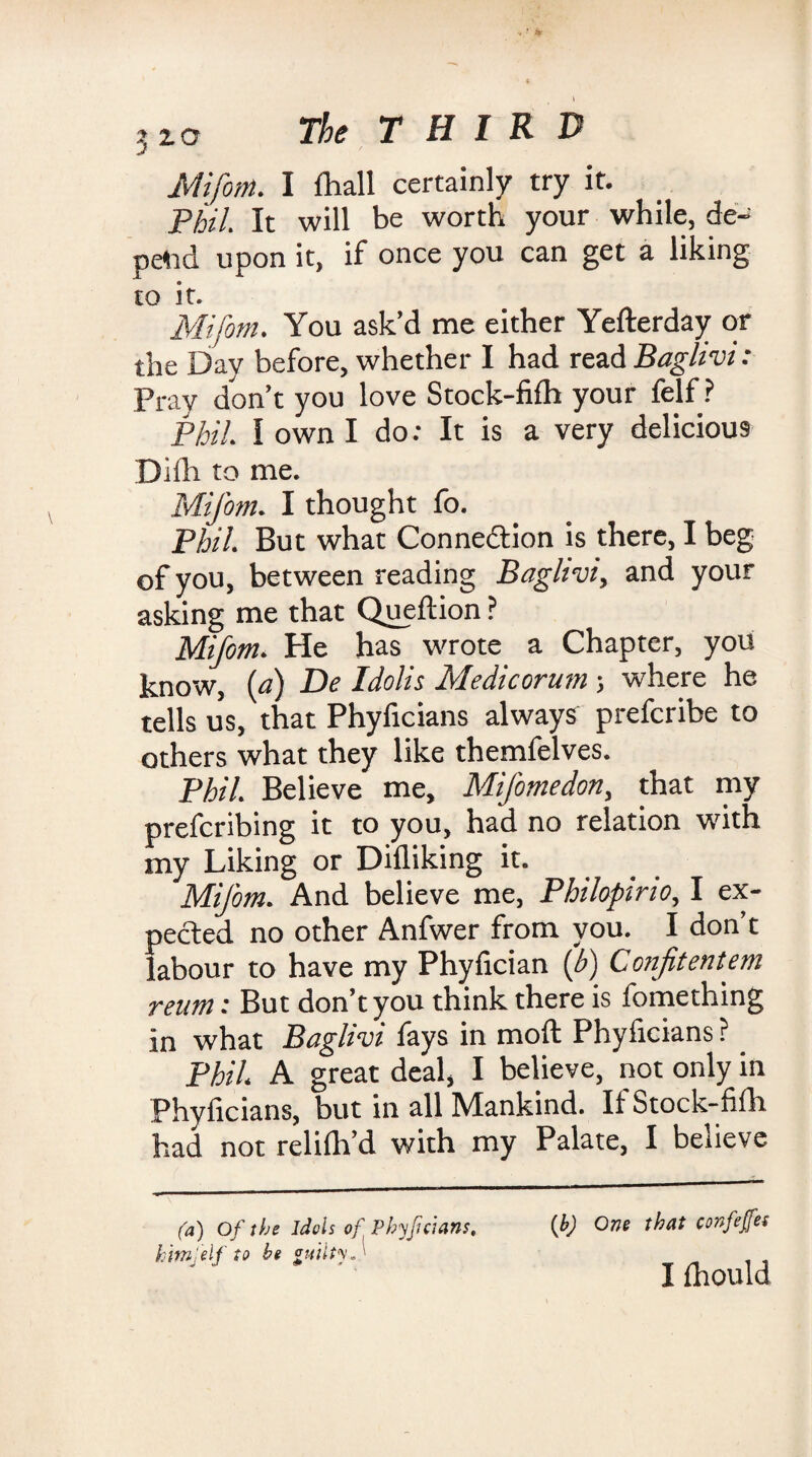 Mifotn. I fhall certainly try it. Phil. It will be worth your while, de¬ pend upon it, if once you can get a liking to it. Mifotn. You ask’d me either Yefterday or the Day before, whether I had read Baglivi : Pray don’t you love Stock-fifh your felf ? Phil. I own I do: It is a very delicious Dilh to me. Mifotn. I thought fo. Phil. But what Connection is there, I beg of you, between reading Baglivi, and your asking me that Queftion ? Mifotn. He has wrote a Chapter, you know, (a) De Idolis Medicorum; where he tells us, that Phyficians always prefcribe to others what they like themfelves. Phil. Believe me, MiJ'omedon, that my preferring it to you, had no relation with my Liking or Difliking it. MiJ'om. And believe me, Philopirio, I ex¬ pected no other Anfwer from you. I don’t labour to have my Phyfician (b) Confitentem reum: But don’t you think there is fomething in what Baglivi fays in moft Phyficians ? _ Phil. A great deal, I believe, not only in Phyficians, but in all Mankind. If Stock-fifh had not relilh’d with my Palate, I beiieve (a) Of the idols of Phyficians, him, elf to he guilty*'' (b) One that confeffes I fhould