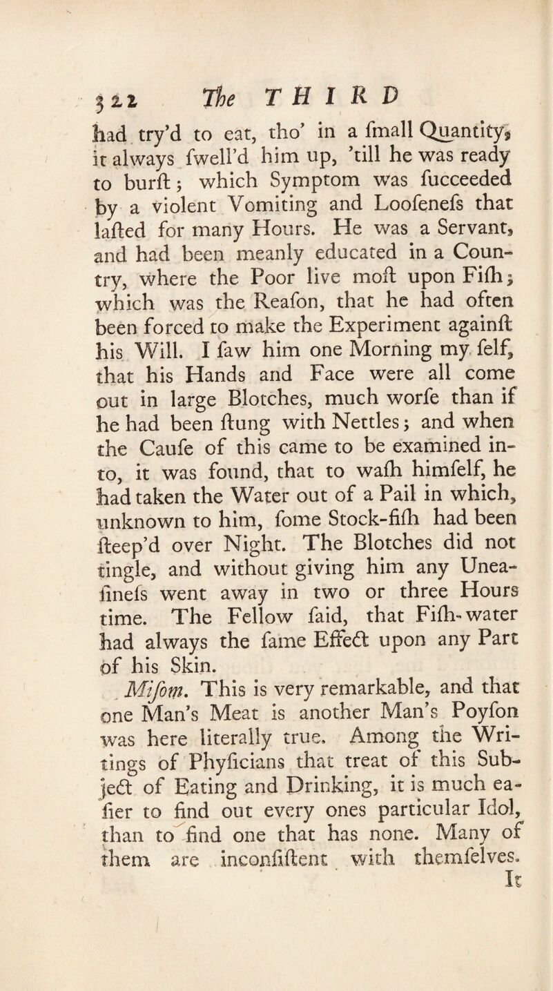 had try’d to eat, tho’ in a fmall Quantity, it always fwell’d him up, ’till he was ready to burft; which Symptom was fucceeded by a violent Vomiting and Loofenefs that lafted for many Hours. He was a Servant* and had been meanly educated in a Coun¬ try, where the Poor live moft upon Fifh^ which was the Reafon, that he had often been forced to make the Experiment againft his Will. I faw him one Morning my felf, that his Hands and Face were all come out in large Blotches, much worfe than if he had been ftung with Nettles; and when the Caufe of this came to be examined in¬ to, it was found, that to wafh himfelf, he had taken the Water out of a Pail in which, unknown to him, fome Stock-fifh had been fteep’d over Night. The Blotches did not tingle, and without giving him any Unea- finds went away in two or three Hours time. The Fellow faid, that Fifl> water had always the fame Effe£t upon any Part of his Skin. Mifotn. This is very remarkable, and that one Mans Meat is another Man’s Poyfon was here literally true. Among the Wri¬ tings of Phyficians that treat of this Sub- led of Eating and Drinking, it is much ea- fier to find out every ones particular Idol, than to find one that has none. Many of them are inconfiftent with themfelves.