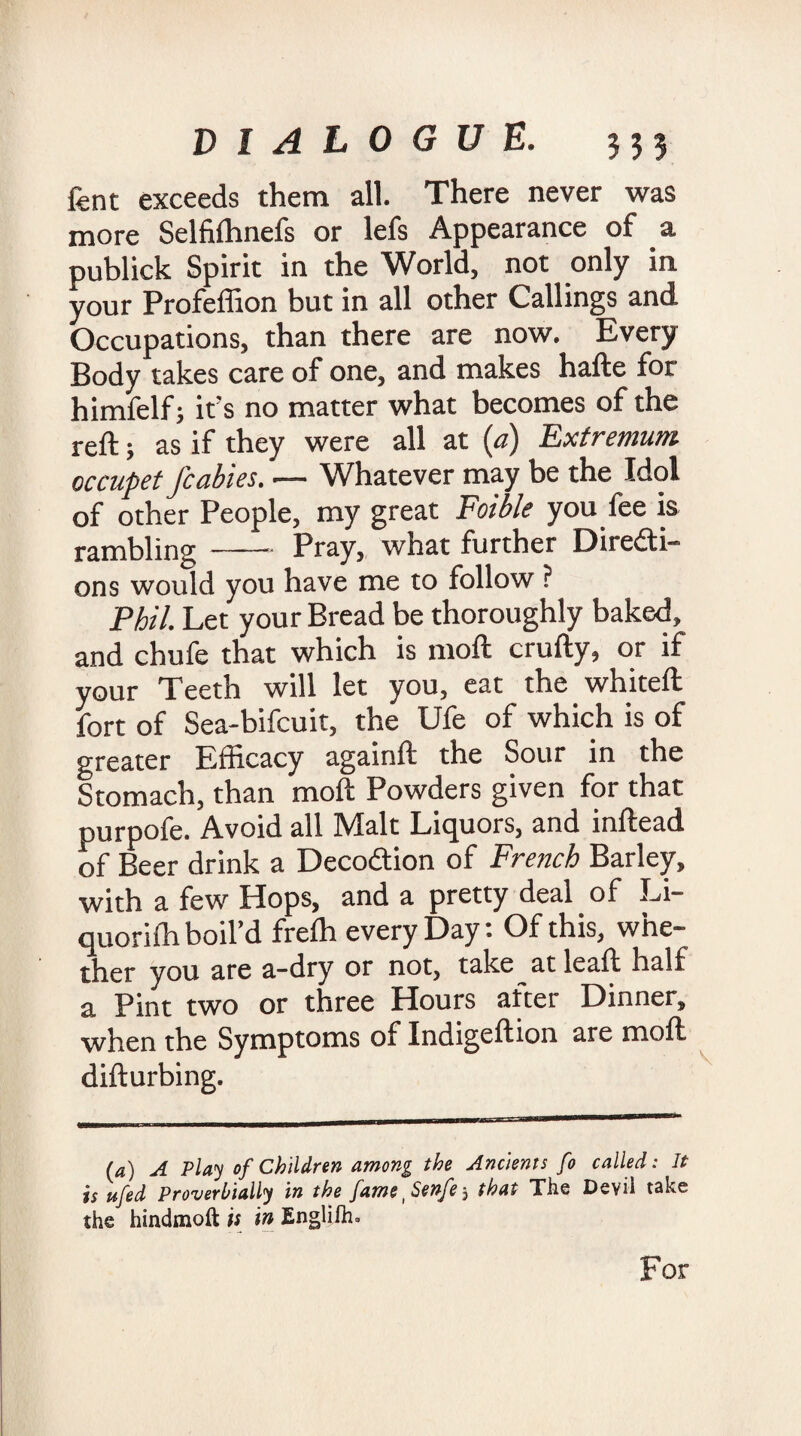 fent exceeds them all. There never was more Selfifhnefs or lefs Appearance of a publick Spirit in the World, not only in your Profeffion but in all other Callings and Occupations, than there are now. Every Body takes care of one, and makes hafte for himfelf; it’s no matter what becomes of the reft j as if they were all at (a} Fxtremum occupet/cables. — Whatever may be the Idol of other People, my great Foible you fee is rambling-Bray, what further Directi¬ ons would you have me to follow ? Phil. Let your Bread be thoroughly baked, and chufe that which is moft crafty, or if your Teeth will let you, eat the whiteft fort of Sea-bifcuit, the Ufe of which is of greater Efficacy againft the Sour in the Stomach, than moft Powders given for that purpofe. Avoid all Malt Liquors, and inftead of Beer drink a DecoCtion of French Barley, with a few Hops, and a pretty deal of Li¬ quor! ill boil’d freffi every Day: Of this, whe¬ ther you are a-dry or not, take atleaft half a Pint two or three Hours alter Dinner, when the Symptoms of Indigeftion are moft difturbing. (4) A Play of Children among the Ancients fo called: It is ufed Proverbially in the jarne i Senfe 5 that The Devil take the hindmoft is in Englifh. For