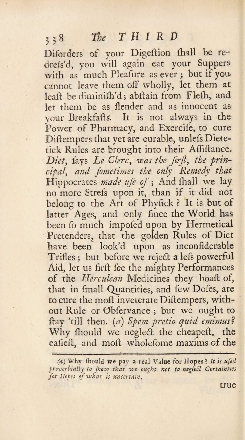 3 3 S The T H I R V Disorders of your Digeftion fhall be re- drefs’d, you will again eat your Suppers with as much Pleafure as ever ; but if you cannot leave them off wholly, let them at leaft be diminiih’d; abftain from Flefh, and let them be as {lender and as innocent as your Breakfafts'. It is not always in the Power of Pharmacy, and Exercife, to cure Diftempers that yet are curable, unlefs Diete- tick Rules are brought into their Afliftance. Diet, fays Le Clerc, was the firft, the prin¬ cipal, and fometimes the only Remedy that Hippocrates made nfe of And (hall we lay no more Strefs upon it, than if it did not belong to the Art of Phyfick ? It is but of latter Ages, and only fince the World has been fo much impofed upon by Hermeticai Pretenders, that the golden Rules of Diet have been look’d upon as inconflderable Trifles; but before we rejeft a lefs powerful Aid, let us firft fee the mighty Performances of the Herculean Medicines they boaft of, that in fmall Quantities, and few Dofes, are to cure the moft inveterate Diftempers, with¬ out Rule or Gbfervance ; but we ought to ftay ’till then. (a) Spent pretio quid emimus? Why fhould we negledt the cheapeft, the eafieft, and moft wholefome maxims of the (a) Why fhould we pay a real Value for Hopes? It is ufed ■proverbially to /hew that we ought not to negletl Certainties for Hopes of what is uncertain, true