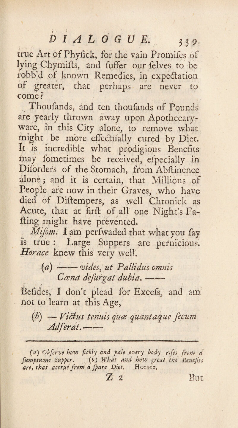 true Art of Phyfick, for the vain Promifes of lying Chymifts, and fuffer our felves to be robb’d of known Remedies, in expectation of greater, that perhaps are never to come ? Thoufands, and ten thoufands of Pounds are yearly thrown away upon Apothecary- ware, in this City alone, to remove what might be more effectually cured by Diet. It is incredible what prodigious Benefits may fometimes be received, efpecially in Difordefs of the Stomach, from Abftinence alone; and it is certain, that Millions of People are now in their Graves, who have died of Diftempers, as well Chronick as Acute, that at firft of all one Night’s Fa¬ ffing might have prevented. Mifom. I am perfwaded that what you fay is true : Large Suppers are pernicious. 1 Horace knew this very well. (a) -—— <vides, at Pallidas omnis Ccena defurgat dubia.-— Befides, I don’t plead for Excefs, and am not to learn at this Age, (b) — Vidius tenuis quce quant aque fecum Adferat. —— (a) Obferve how fickly and pale every body rifes from a fumptuous Supper. (b) What and how great the Benefits an> that accrue from a fpare Diet. Horace, z 2 But