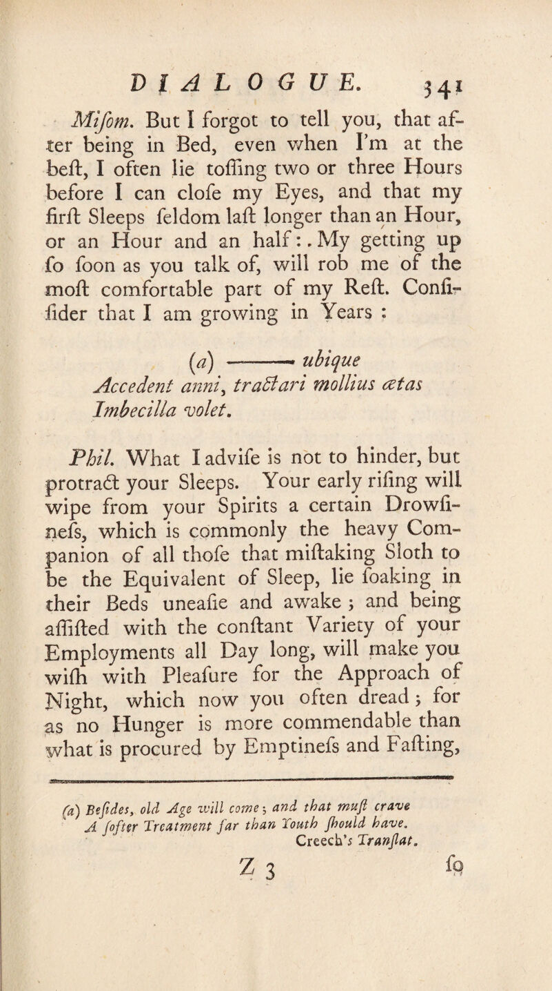 Mifom. But I forgot to tell you, that af¬ ter being in Bed, even when Pm at the beft, I often lie tolling two or three Hours before I can clofe my Byes, and that my firft Sleeps feldom laft longer than an Hour, or an Hour and an half:. My getting up fo foon as you talk of, will rob me of the moft comfortable part of my Reft. Conii- fider that I am growing in Years : (a) ~—- uhique Accedent anni, traBari mollius cetas Imbecilla volet. Phil. What I advife is not to hinder, but protraft your Sleeps. Your early riling will wipe from your Spirits a certain Drowfi- nefs, which is commonly the heavy Com¬ panion of all thofe that miftaking Sloth to be the Equivalent of Sleep, lie foaking in their Beds uneafie and awake ; and being affifted with the conftant Variety of your Employments all Day long, will make you wifti with Pleafure for the Approach of Night, which now you often dread; for as no Hunger is more commendable than what is procured by Emptinefs and Fafting, (a) Befides, old Age will come 5 and that mufl crave A /ofter Treatment far than Touth fhould have. Creech’; Tranflat.