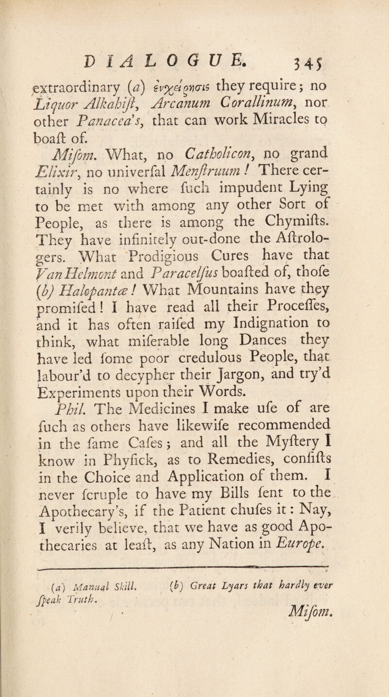 extraordinary (a) ivyj-iwais they require; no Liquor Alkahijl, Arcanum Corallinum, nor other Panaceas, that can work Miracles to boaft of. Mifom. What, no Catholic on, no grand Elixir, no univerfal Menjlruum ! There cer¬ tainly is no where fuch impudent Lying to be met with among any other Sort of People, as there is among the Chy mills. They have infinitely out-done the Aftrolo- gers. What Prodigious Cures have that VanHclmont and Paracelfus boafted of, thofe (b) Ilahpantce ! What Mountains have they promifed ! I ha,ve read all their Proceffes, and it has often raifed my Indignation to think, what miferable long Dances they have led fome poor credulous People, that labour’d to decypher their Jargon, and try’d Experiments upon their Words. Phil. The Medicines I make ufe of are fuch as others have likewife recommended in the fame Cafes; and all the Myftery I know in Phyfick, as to Remedies, conlifts in the Choice and Application of them. I never fcruple to have my Bills fent to the Apothecary’s, if the Patient chufes it: Nay, I verily believe, that we have as good Apo¬ thecaries at leaf, as any Nation in Europe. (a) Manual Skill, peak Truth. / ' [b) Great Lyars that hardly ever