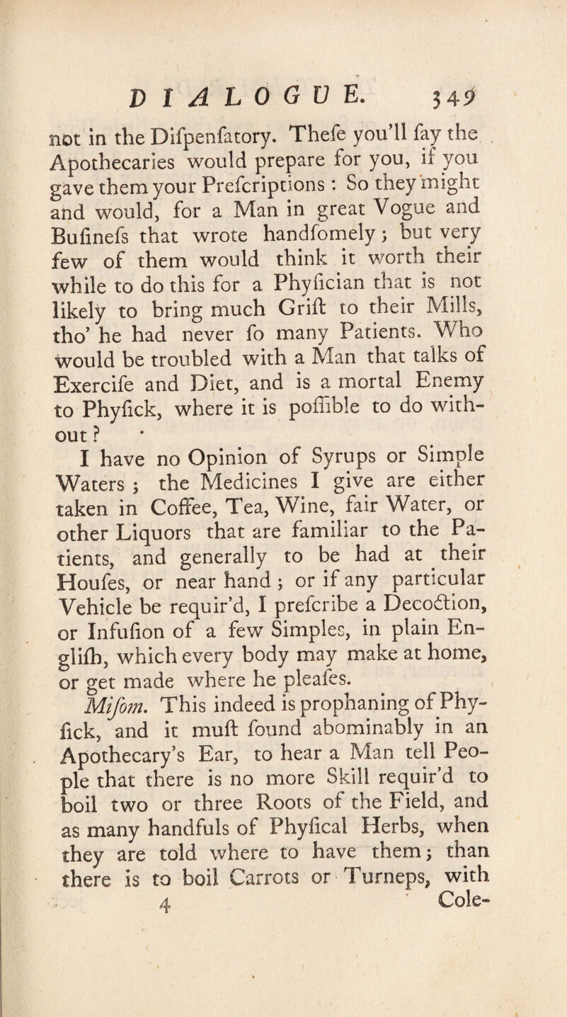 not in the Difpenfatory. Thefe you’ll fay the Apothecaries would prepare for you, if you gave them your Prefcriptions: So they might and would, for a Man in great Vogue and Bufinefs that wrote handfomely 5 but very few of them would think it worth their while to do this for a Phyftcian that is not likely to bring much Grift to their Mills, tho’ he had never fo many Patients. Who would be troubled with a Man that talks of Exercife and Diet, and is a mortal Enemy to Phyfick, where it is poffible to do with¬ out ? I have no Opinion of Syrups or Simple Waters ; the Medicines I give are either taken in Coffee, Tea, Wine, fair Water, or other Liquors that are familiar to the Pa¬ tients, and generally to be had at . their Houfes, or near hand ; or if any particular Vehicle be requir’d, I prefcnbe a Deception, or Infufion of a few Simples, in plain En- gliAb which every body may make at home, or get made where he pleafes. Mifom. This indeed is prophaning of Phy¬ fick, and it muft found abominably in an Apothecary’s Ear, to hear a Man tell Peo¬ ple that there is no more Skill requir’d to boil two or three Roots of the Field, and as many handfuls of Phyfical Herbs, when they are told where to have them; than there is to boil Carrots or Turneps, with a Cole-