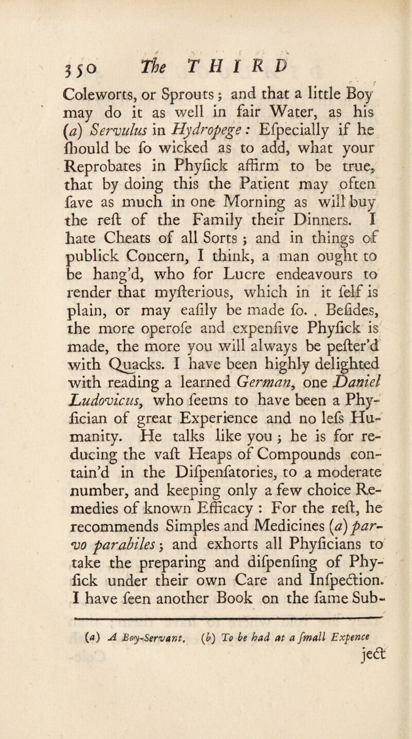 Cole worts, or Sprouts; and that a little Boy may do it as well in fair Water, as his (a) Servulus in Hydropege: Especially if he fhould be fo wicked as to add, what your Reprobates in Phylick affirm to be true, that by doing this the Patient may often fave as much in one Morning as will buy the reft of the Family their Dinners. I hate Cheats of all Sorts ; and in things of publick Concern, I think, a man ought to be hang’d, who for Lucre endeavours to render that myfterious, which in it felf is plain, or may eafily be made fo. . Befides, the more operofe and expenlive Phylick is made, the more you will always be pefter’d with Quacks. I have been highly delighted with reading a learned German, one Daniel Ludovicus, who feems to have been a Phy~ fician of great Experience and no lefs Hu- manity. He talks like you he is for re¬ ducing the vaft Heaps of Compounds con¬ tain’d in the Difpenfatories, to a moderate number, and keeping only a few choice Re¬ medies of known Efficacy : For the reft, he recommends Simples and Medicines (a) par- vo parabiles; and exhorts all Phylicians to take the preparing and difpenfing of Phy- fick under their own Care and Infpection. I have feen another Book on the fame Sub- (4) A Boy-Servant, (b) To be had at a fmall Expence jccl