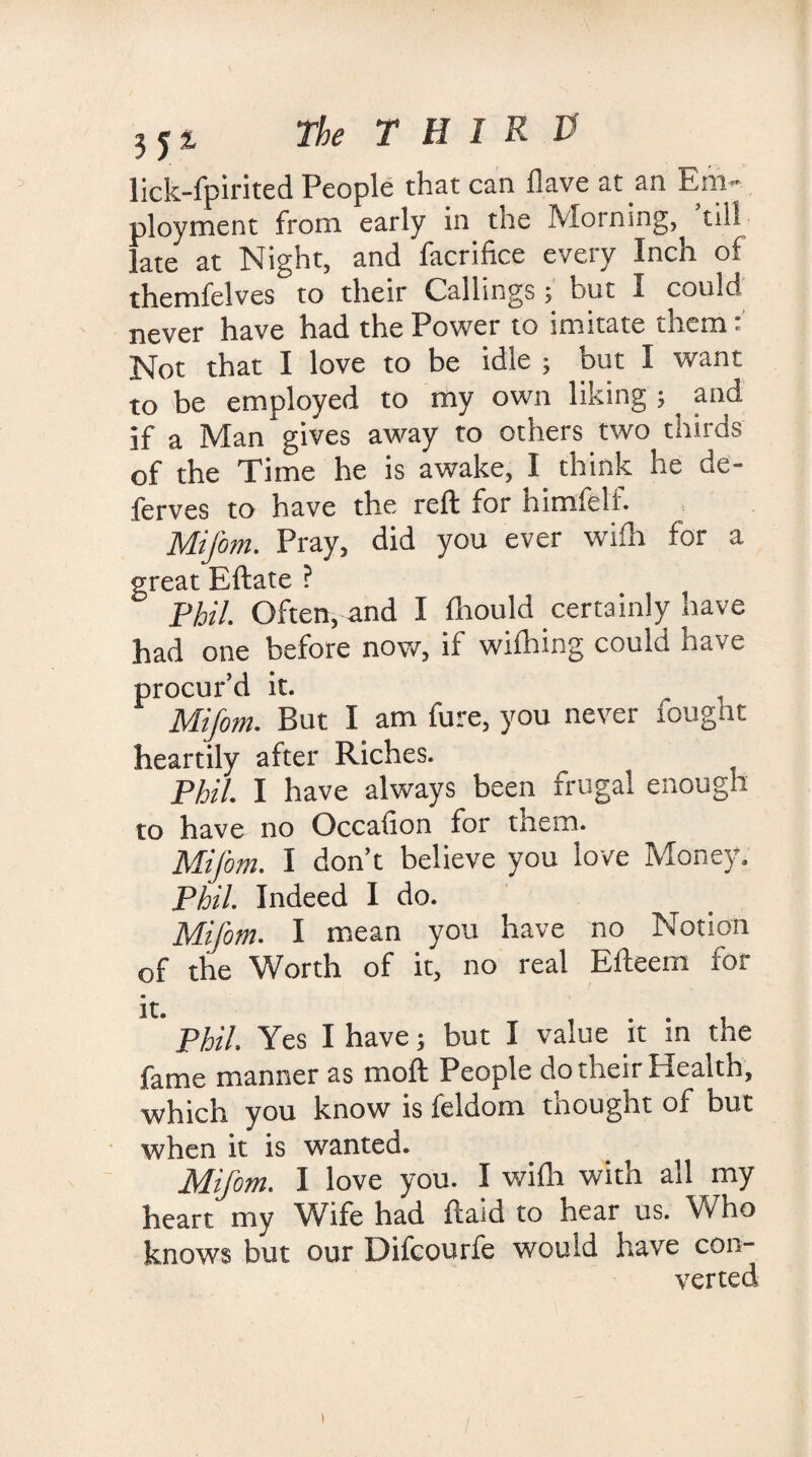 lick-fpirited People that can Have at an Em¬ ployment from early in tne Morning, till late at Night, and facrifice every Inch of themfelves to their Callings j but I could never have had the Power to imitate them: Not that I love to be idle ; but I want to be employed to my own liking ; and if a Man gives away to others two thirds of the Time he is awake, I think he de¬ fences to have the reft for himfeli. Mifom. Pray, did you ever wifh for a great Eftate ? Phil. Often, and I fhould certainly have had one before now, if wifhing could have procur’d it. Mifom. But I am fure, you never fought heartily after Riches. Phil. I have always been frugal enough to have no Occalion for them. Mifom. I don’t believe you love Money. Phil. Indeed I do. Mifom. I mean you have no Notion of the Worth of it, no real Efteem for it- .... Phil. Yes I have; but I value it m the fame manner as moft People do their Health, which you know is feldom thought of but when it is wanted. Mifom. I love you. I wifh with all my heart my Wife had ftaid to hear us. Who knows but our Difcourfe would have con¬ verted