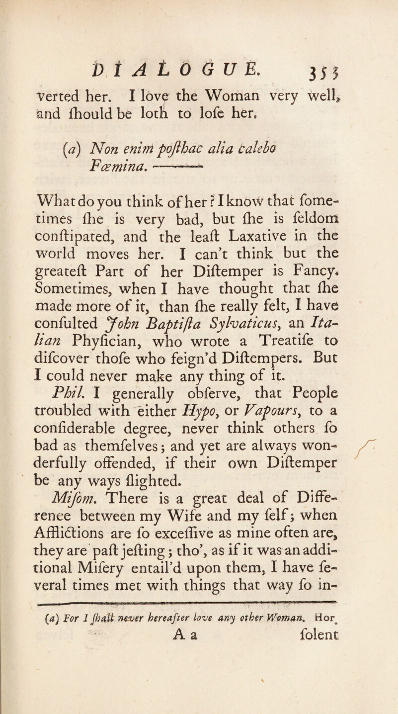 verted her. I love the Woman very well* and fhould be loth to lofe hen [a) Non enini pojlhac alia calebo Foemina. --- What do you think of her ? I know that fome- times die is very bad, but (he is feldom conftipated, and the lead Laxative in the world moves her. I can't think but the greateft Part of her Diftemper is Fancy* Sometimes, when I have thought that fhe made more of it, than (he really felt, I have confulted John Baptifta Sylvaticus, an Ita¬ lian Phyfician, who wrote a Treatife to difeover thofe who feign’d Diftempers. But I could never make any thing of it. Phil. I generally obferve, that People troubled with either Hypo, or Vapours, to a confiderable degree, never think others fo bad as themfelves; and yet are always won¬ derfully offended, if their own Diftemper be any ways flighted. Mifom. There is a great deal of Diffe¬ rence between my Wife and my felf; when Afflictions are fo exceffive as mine often are, they are paft jefting; tho’, as if it was an addi¬ tional Mifery entail'd upon them, I have fe- veral times met with things that way fo in- (a) For 1 /halt nosuer hereafter love any other V/oman. Hor A a folent