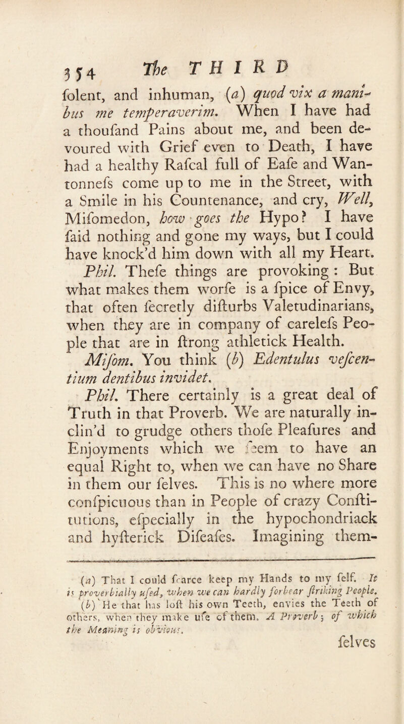 folent, and inhuman, (a) quod vix a mam-* bus me temperavenjn. When I have had a thoufand Pains about me, and been de¬ voured with Grief even to Death, I have had a healthy Rafcal full of Eafe and Wan- tonnefs come up to me in the Street, with a Smile in his Countenance, and cry, Well\ Mifomedon, how - goes the Hypo? I have faid nothing and gone my ways, but I could have knock’d him down with all my Heart. Phil. Thefe things are provoking : But what makes them worfe is a fpice of Envy, that often fecretly difturbs Valetudinarians, when they are in company of carelefs Peo¬ ple that are in ftrong athletick Health. Mifom. You think [b) Edeiztulus ve/ceri- tium dentibus invidet. Phil. There certainly is a great deal of Truth in that Proverb. We are naturally in¬ clin’d to grudge others thofe Pleafures and Enjoyments which we iaem to have an equal Right to, when we can have no Share in them our felves. This is no where more confpicuous than in People of crazy Confti- tutions, efpecially in the hypochondriack and hvfterick Difeafes. Imagining them- (a) That 1 could fcarce keep my Hands to my felf. It is proverbially ufeds when we can hardly forbear finking People. (b) He that has loft his own Teeth, envies the Teeth of others, when they make ufe of them,, A Proverb 5 of which the Meaning is 'obvious, felves