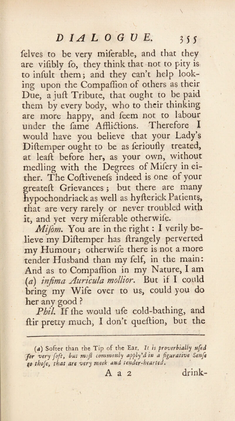 (elves to be very miferable, and that they are vilibly fo, they think that mot to pity is to infult them; and they can't help look¬ ing upon the Companion of others as their Due, a juft Tribute, that ought to be paid them by every body, who to their thinking are more happy, and feem not to labour under the fame Afflictions. -Therefore I would have you believe that your Lady's Diftemper ought to be as ferioufly treated, at leaft before her, as your own, without medling with the Degrees of Mifery in ei¬ ther. The Coftivenefs indeed is one of your greateft Grievances; but there are many hypochondriack as well as hyfterick Patients, that are very rarely or never troubled with it, and yet very miferable otherwife. Mifom. You are in the right : I verily be¬ lieve my Diftemper has ftrangely perverted my Humour; otherwife there is not a more tender Husband than my felf, in the main: And as to Compaffion in my Nature, I am (a) tnfima Auricula molhor. But if I could bring my Wife over to us, could you do her any good ? Phil If lhe would ufe cold-bathing, and ftir pretty much, I don’t queftion, but the (4) Softer than the Tip of the Ear. It is proverbially ufed 7or very foft, but mofi commonly apply’d in a figurative Senfe (0 thofe, that are very meek and tender-hearted.
