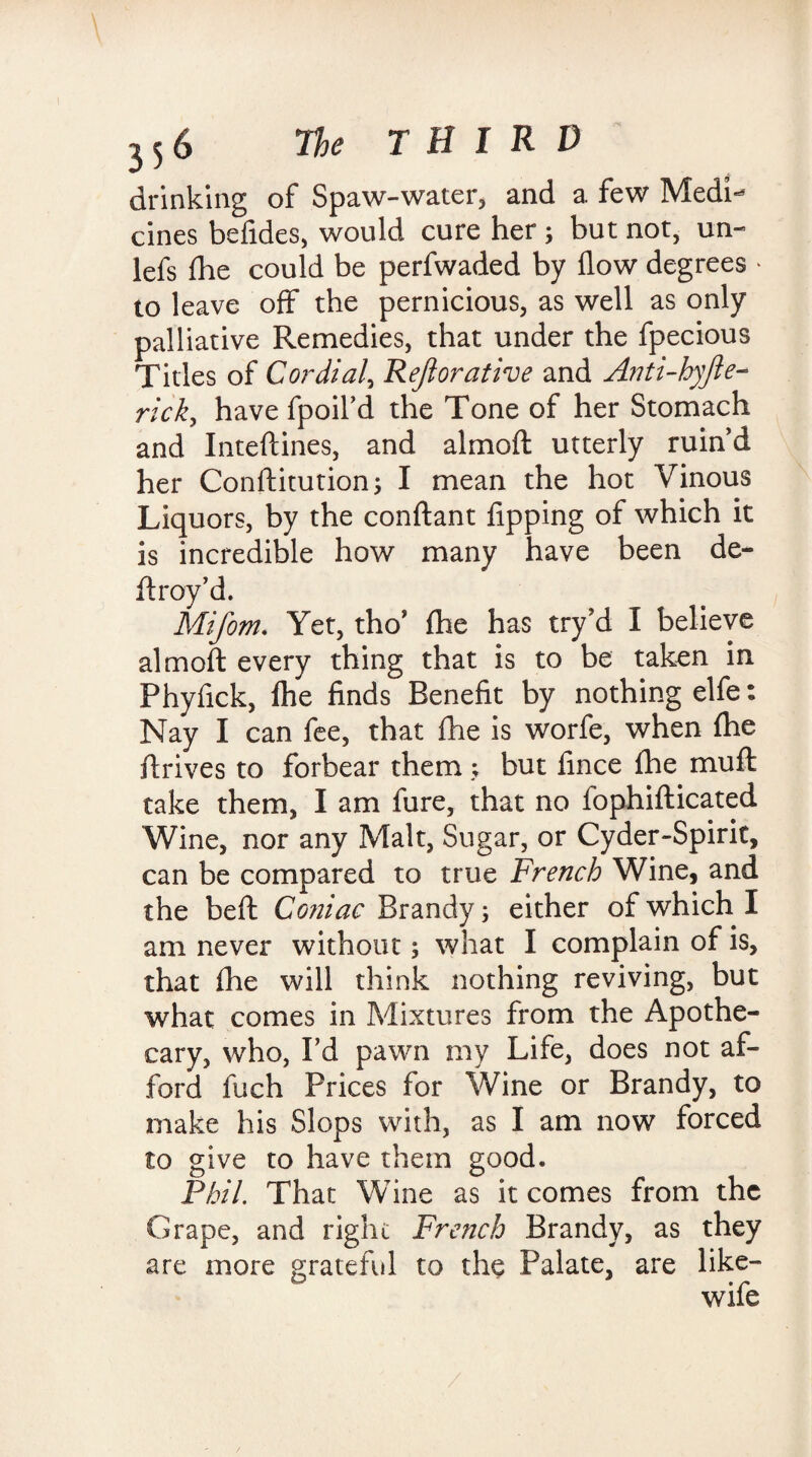drinking of Spaw-water, and a few Medi¬ cines befides, would cure her ; but not, ua- lefs fhe could be perfwaded by flow degrees - to leave off the pernicious, as well as only palliative Remedies, that under the fpecious Titles of Cordial, Rejlorative and Anti-hyjle- rick, have fpoil’d the Tone of her Stomach and Inteftines, and almoft utterly ruin’d her Conftitution; I mean the hot Vinous Liquors, by the conftant flipping of which it is incredible how many have been de¬ ft rov’d. Mifom. Yet, tho’ fhe has try’d I believe almoft every thing that is to be taken in Phyflck, fhe finds Benefit by nothing elfe: Nay I can fee, that fhe is worfe, when fhe drives to forbear them ; but fince fhe muft take them, I am fure, that no fophifticated Wine, nor any Malt, Sugar, or Cyder-Spirit, can be compared to true French Wine, and the beft Coniac Brandy; either of which I am never without; what I complain of is, that fhe will think nothing reviving, but what comes in Mixtures from the Apothe¬ cary, who, I’d pawn my Life, does not af¬ ford fuch Prices for Wine or Brandy, to make his Slops with, as I am now forced to give to have them good. Phil. That Wine as it comes from the Grape, and right French Brandy, as they are more grateful to the Palate, are like- wife