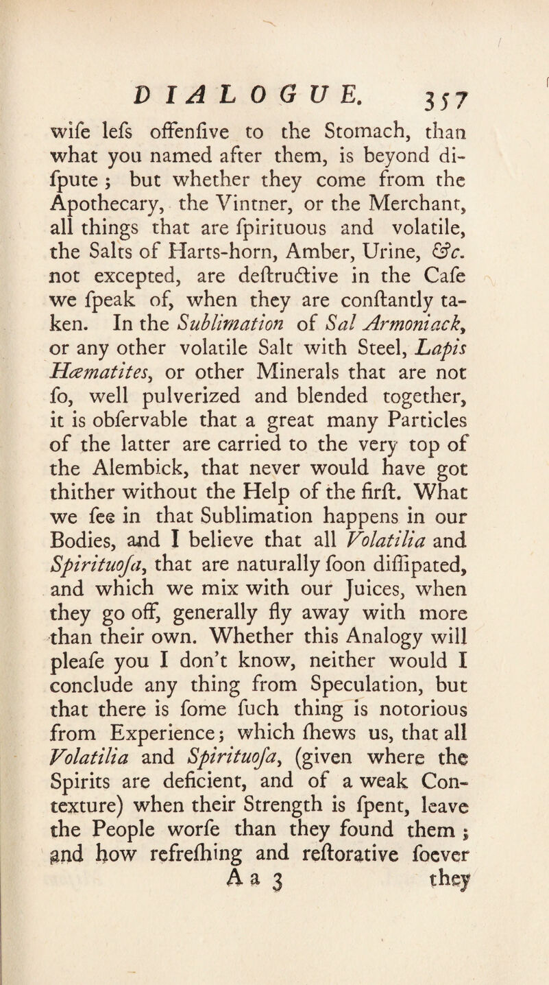 wife lefs offenfive to the Stomach, than what you named after them, is beyond di- fpute ; but whether they come from the Apothecary, the Vintner, or the Merchant, all things that are fpirituous and volatile, the Salts of Harts-horn, Amber, Urine, &c. not excepted, are deftrudtive in the Cafe we fpeak of, when they are conftantly ta¬ ken. In the Sublimation of Sal Armoniack> or any other volatile Salt with Steel, Lapis Haematites, or other Minerals that are not fo, well pulverized and blended together, it is obfervable that a great many Particles of the latter are carried to the very top of the Alembick, that never would have got thither without the Help of the firft. What we fee in that Sublimation happens in our Bodies, and I believe that all Volatilia and Spirituoja, that are naturally foon diffipated, and which we mix with our Juices, when they go off, generally fly away with more than their own. Whether this Analogy will pleafe you I don't know, neither would I conclude any thing from Speculation, but that there is fome fuch thing is notorious from Experience; which fhews us, that all Volatilia and Spirituoja, (given where the Spirits are deficient, and of a weak Con¬ texture) when their Strength is fpent, leave the People worfe than they found them ; gnd bow refrefhing and reftorative foever
