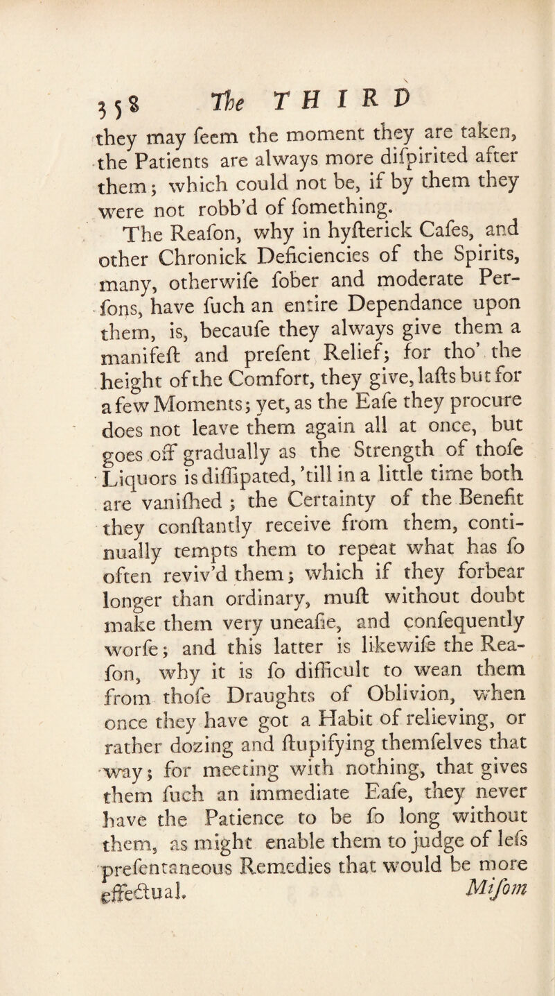 they may Teem the moment they are taken, the Patients are always more difpirited after them; which could not be, if by them they were not robb d of fomething. The Reafon, why in hyfterick Cafes, and other Chronick Deficiencies of the Spirits, many, otherwife fober and moderate Per- fons, have fuch an entire Dependance upon them, is, becaufe they always give them a manifeft and prefent Relief; for tho’ the height of the Comfort, they give, lafts but for a few Moments; yet, as the Eafe they procure does not leave them again all at once, but goes off gradually as the Strength of thofe Liquors isdifiipated, ’till in a little time both are vanifhed ; the Certainty of the Benefit they conftantly receive from them, conti¬ nually tempts them to repeat what has fo often reviv’d them; which if they forbear longer than ordinary, muft without doubt make them very uneafie, and confequently worfe; and this latter is likewife the Rea¬ fon, why it is fo difficult to wean them from thofe Draughts of Oblivion, when once they have got a Habit of relieving, or rather dozing and ftupifying themfelves that •way; for meeting with nothing, that gives them fuch an immediate Eafe, they never have the Patience to be fo long without them, as might enable them to judge of lefs prefentaneous Remedies that would be more effectual. Mifom