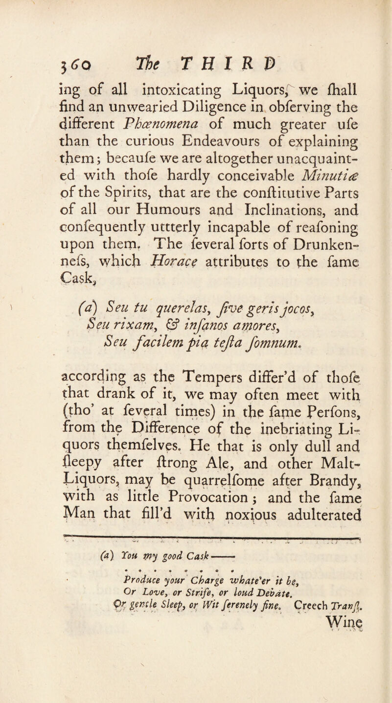 ing of all intoxicating Liquors,^ we fliall find an unwearied Diligence in obferving the different Phenomena of much greater ufe than the curious Endeavours of explaining them ; becaufe we are altogether unacquaint¬ ed with thofe hardly conceivable Minutiae of the Spirits, that are the conftitutive Parts of all our Humours and Inclinations, and confequently uttterly incapable of reafoning upon them. The feveral forts of Drunken- nefs, which Horace attributes to the fame Cask* (a) Sen tu querelas. Jive geris jocos. Sen rixam, & infanos a mores, Seu factlem pi a tejla fomnum. according as the Tempers differ’d of thofe that drank of it, we may often meet with (tho’ at feveral times) in the fame Perfons, from the Difference of the inebriating Li¬ quors themfelves. He that is only dull and fleepy after ftrong Ale, and other Malt- Liquors, may be quarrelfome after Brandy, with as little Provocation; and the fame Man that fill’d with noxious adulterated 1 V - ' •* ' - fc t . . 1 X (a) You try good Cask-— • ♦ • • o * © * Produce your Charge whatever it be. Or Love, or Strife, or loud Debate, pr gentle Sleep, or Wit ferenely fine. Creech Tranfi. Wine