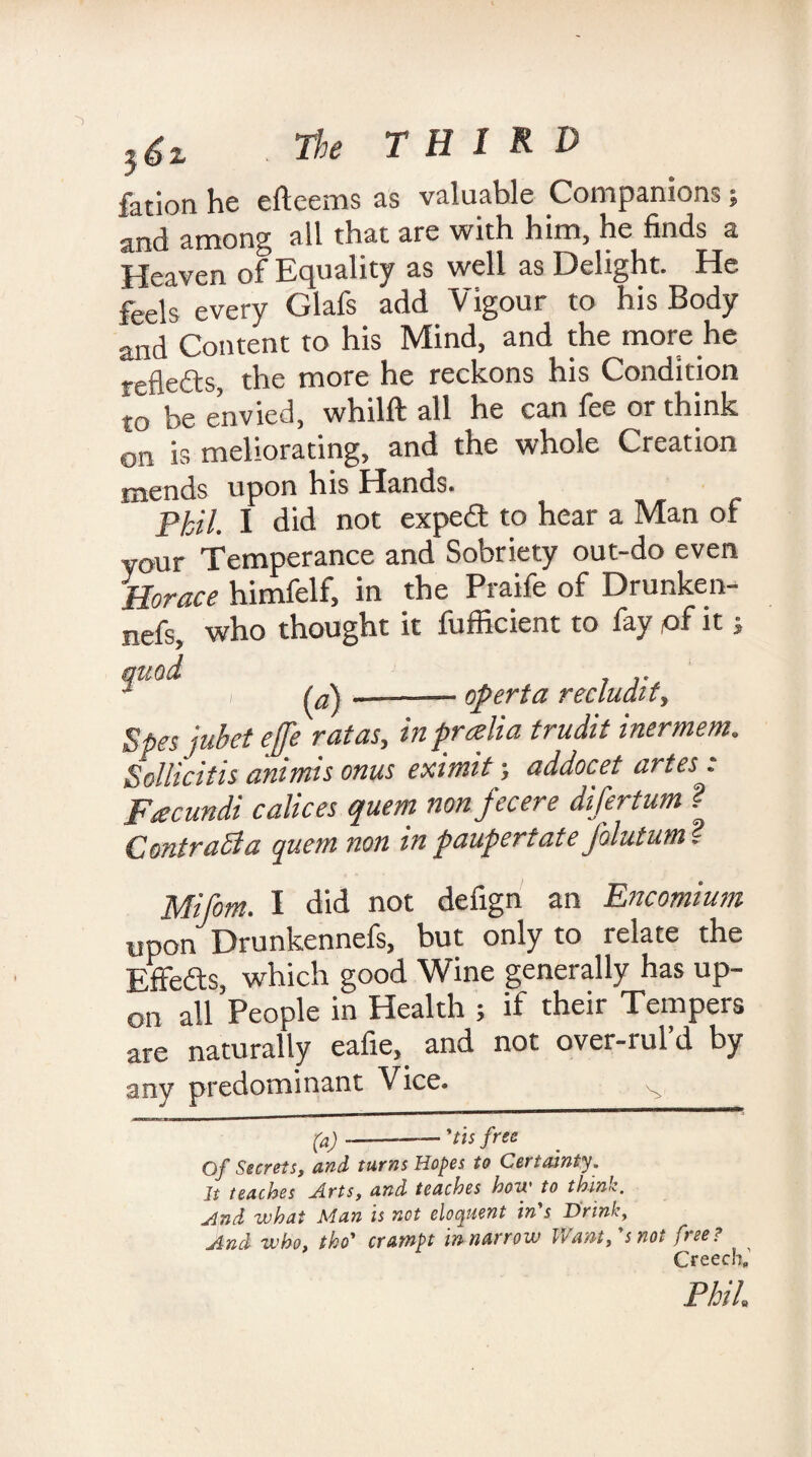 }6i THIRD fation He efteems as valuable Companions , and among all that are with him, he finds a Heaven of Equality as well as Delight. He feels every Glafs add Vigour to his Body and Content to his Mind, and the more he reflects, the more he reckons his Condition to be envied, whilft all he can fee or think on is meliorating, and the whole Creation mends upon his Hands. piil_ I did not expedf to hear a Man of vour Temperance and Sobriety out-do even Horace himfelf, in the Praife of Drunken- nefs, who thought it fufficient to fay of it j («) operta recludity Spesjubet ejfe rat as, in pr alia trudit inermem. Sollicitis animis onus eximit; addocet artes: Facundi calices quern non fee ere difertum ? Contract a quem non in pauper t ate Jolutum. Miforn. I did not defign an Encomium upon Drunkennefs, but only to relate the Effects, which good Wine generally has up¬ on all People in Health ; if their Tempers are naturally eafie, and not over-rul’d by any predominant Vice. ^ (a)-— 'tis free Of Secrets, and tarns Hopes to Certainty. It teaches Arts, and teaches how to think, ylnd what Man is not eloquent in s Drink, And who, tho’ crarnpt tnnarrow Irant, sno^ free? ^ Creech, Phil