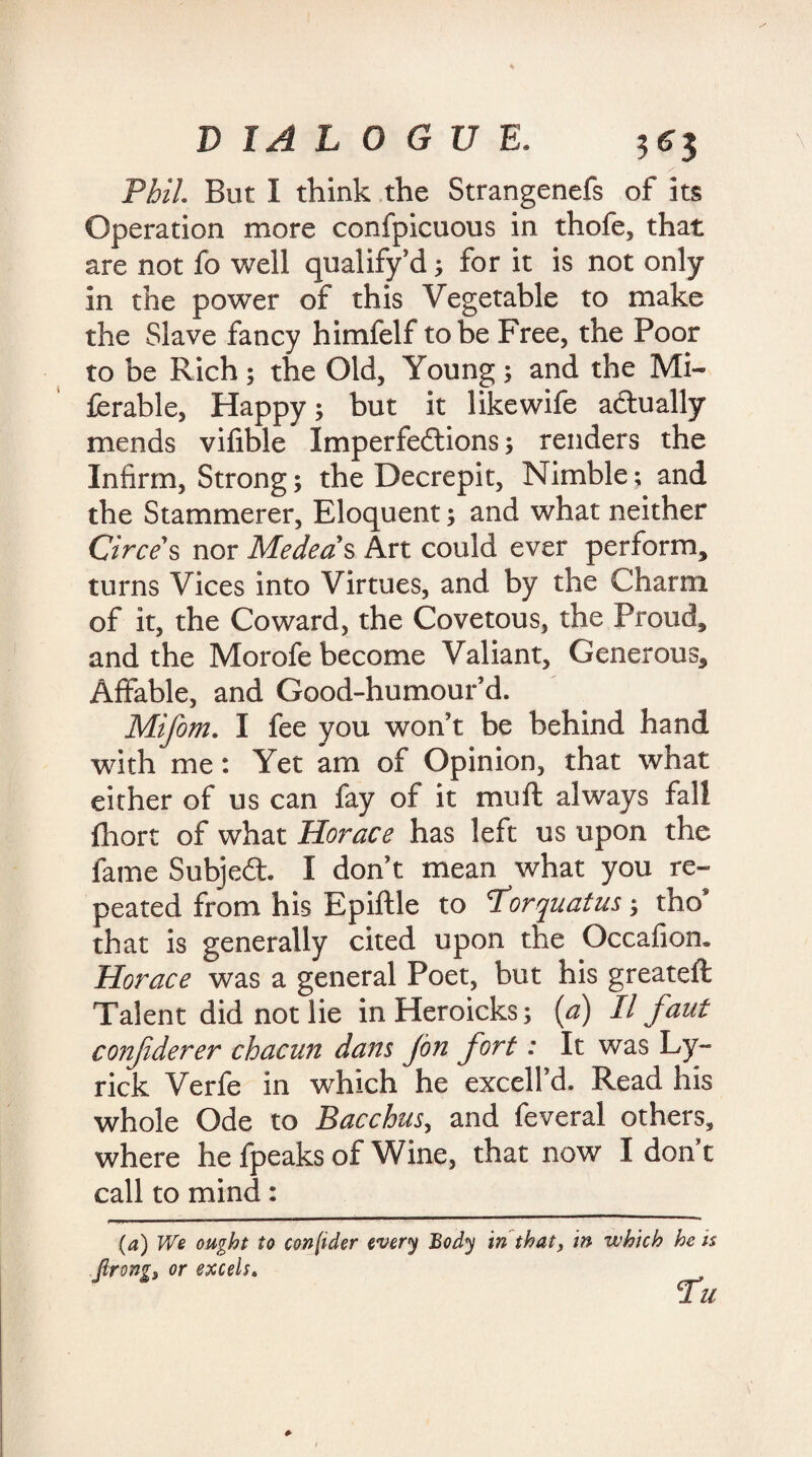 Phil. But I think the Strangenefs of its Operation more confpicuous in thofe, that are not fo well qualify d; for it is not only in the power of this Vegetable to make the Slave fancy himfelf to be Free, the Poor to be Rich; the Old, Young; and the Mi- ferable, Happy; but it likewife actually mends vifible Imperfections; renders the Infirm, Strong; the Decrepit, Nimble; and the Stammerer, Eloquent; and what neither Circes nor Medea's Art could ever perform, turns Vices into Virtues, and by the Charm of it, the Coward, the Covetous, the Proud, and the Morofe become Valiant, Generous, Affable, and Good-humour'd. Mifom. I fee you won't be behind hand with me: Yet am of Opinion, that what either of us can fay of it mu ft always fall fhort of what Horace has left us upon the fame Subject I don't mean what you re¬ peated from his Epiftle to Porquatus; tho* that is generally cited upon the Occafion. Horace was a general Poet, but his greateft Talent did not lie inHeroicks; (a) II faut conjiderer chacun dans Jon fort: It was Ly- rick Verfe in which he excell'd. Read his whole Ode to Bacchus, and feveral others, where he fpeaks of Wine, that now I don t call to mind: (a) We ought to consider every Body in that, in which he is ftrongz or excels. Tu