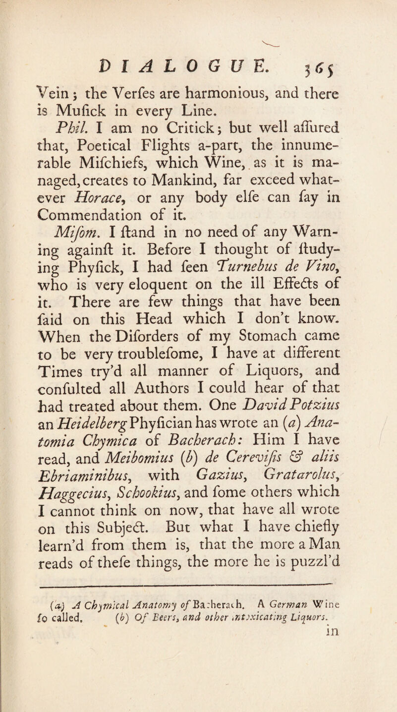 Vein ; the Verfes are harmonious, and there is Mufick in every Line. Phil. I am no Critick; but well allured that, Poetical Flights a-part, the innume¬ rable Mifchiefs, which Wine, as it is ma¬ naged, creates to Mankind, far exceed what¬ ever Horace, or any body elfe can fay in Commendation of it. Mifom. I Hand in no need of any Warn¬ ing againft it. Before I thought of Itudy- ing Phyfick, I had feen Purnebus de Vinoy who is very eloquent on the ill Effects of it. There are few things that have been faid on this Head which I don’t know. When the Diforders of my Stomach came to be very troublefome, I have at different Times try’d all manner of Liquors, and confulted all Authors I could hear of that had treated about them. One David Potzius an HeidelbergPhyfician has wrote an (a) Ana- tomia Chymica of Bacherach: Him I have read, and Meibomius (b) de Cerevijis & aliis Ebriaminibus, with Gazins, Gratarolusy Haggecius, Schookius, and fome others which I cannot think on now, that have all wrote on this Subjedt. But what I have chiefly learn’d from them is, that the more a Man reads of thefe things, the more he is puzzl’d (a,) A Chemical Anatomy 0/Ba:heraih. A Gorman Wine fo called, (b) Of Beers, and other intoxicating Liquors.