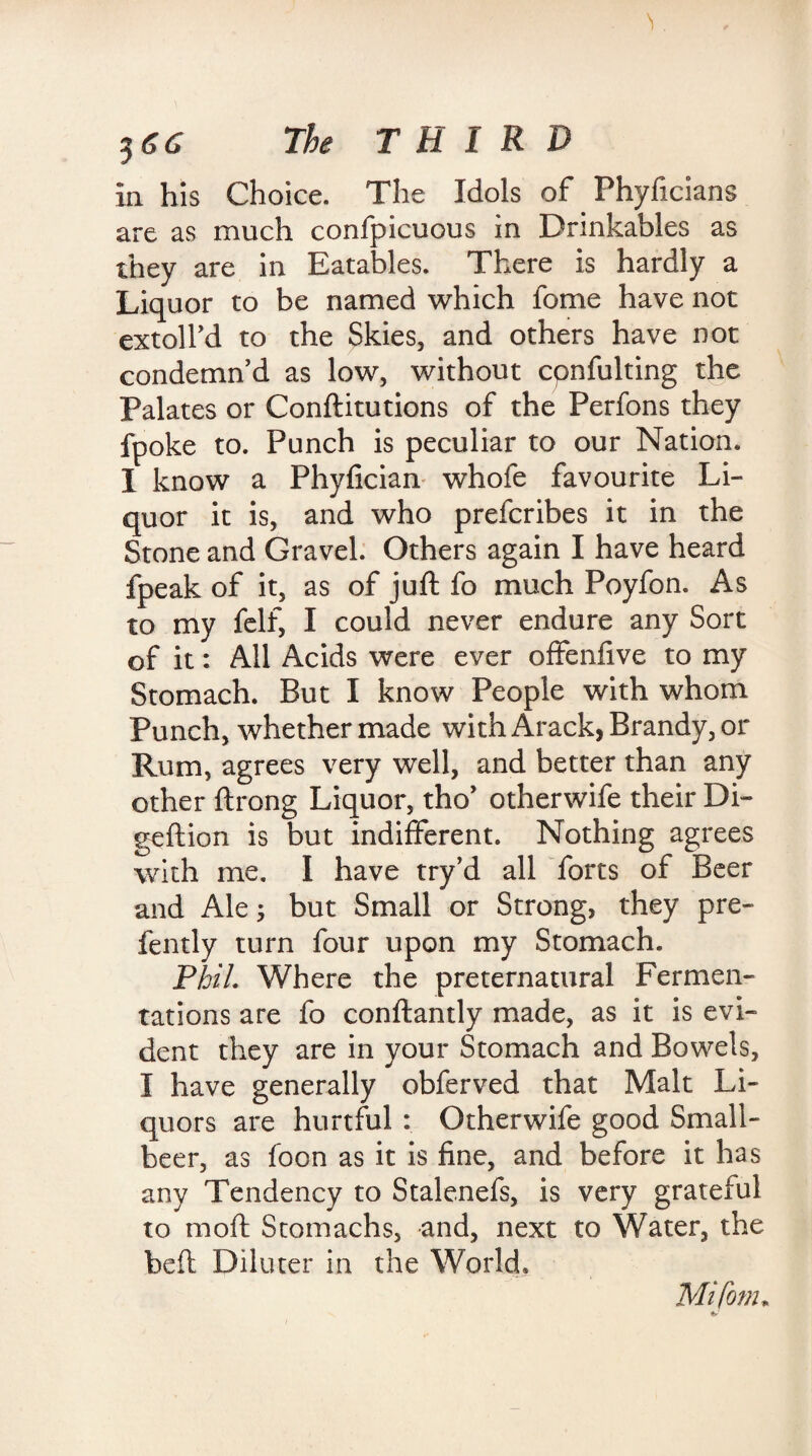 la his Choice. The Idols of. Phyficians are as much confpicuous in Drinkables as they are in Eatables. There is hardly a Liquor to be named which fome have not extolfd to the Skies, and others have not condemn’d as low, without cpnfulting the Palates or Conftitutions of the Perfons they fpoke to. Punch is peculiar to our Nation. I know a Phyfician whofe favourite Li¬ quor it is, and who prefcribes it in the Stone and Gravel. Others again I have heard fpeak of it, as of juft fo much Poyfon. As to my felf, I could never endure any Sort of it: All Acids were ever offenfive to my Stomach. But I know People with whom Punch, whether made with Arack, Brandy, or Rum, agrees very well, and better than any other ftrong Liquor, tho’ otherwife their Di- geftion is but indifferent. Nothing agrees with me. I have try’d all forts of Beer and Ales but Small or Strong, they pre- fently turn four upon my Stomach. Phil. Where the preternatural Fermen¬ tations are fo conftantly made, as it is evi¬ dent they are in your Stomach and Bowels, I have generally obferved that Malt Li¬ quors are hurtful : Otherwife good Small- beer, as foon as it is fine, and before it has any Tendency to Stalenefs, is very grateful to moft Stomachs, and, next to Water, the beft Diluter in the World. Mifom*