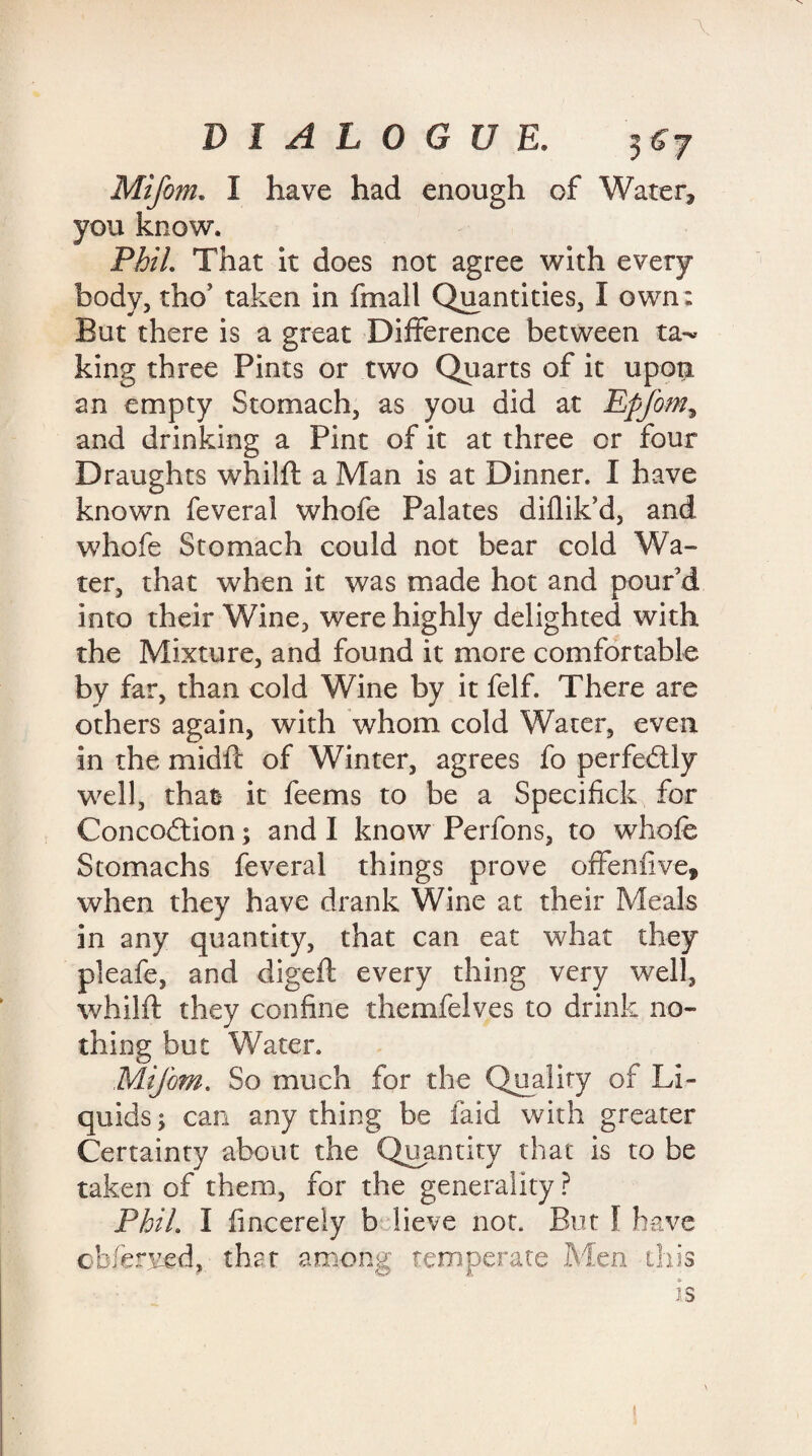 Mifom. I have had enough of Water, you know. Phil. That it does not agree with every body, tho’ taken in fmall Quantities, I own : But there is a great Difference between tal¬ king three Pints or two Quarts of it upon an empty Stomach, as you did at Epfom, and drinking a Pint of it at three or four Draughts whilft a Man is at Dinner. I have known feveral whofe Palates diflik’d, and whofe Stomach could not bear cold Wa¬ ter, that when it was made hot and pour’d into their Wine, were highly delighted with the Mixture, and found it more comfortable by far, than cold Wine by it felf. There are others again, with whom cold Water, even in the mi die of Winter, agrees fo perfectly well, that it feems to be a Specifick for Concodtion; and I know Perfons, to whofe Stomachs feveral things prove often five, when they have drank Wine at their Meals in any quantity, that can eat what they pleafe, and digeft every thing very well, whilft they confine themfelves to drink no¬ thing but Water. Mifom. So much for the Quality of Li¬ quids ; can any thing be laid with greater Certainty about the Quantity that is to be taken of them, for the generality ? PhiL I iincerely b iieve not. But I have obferved, that among temperate Men this