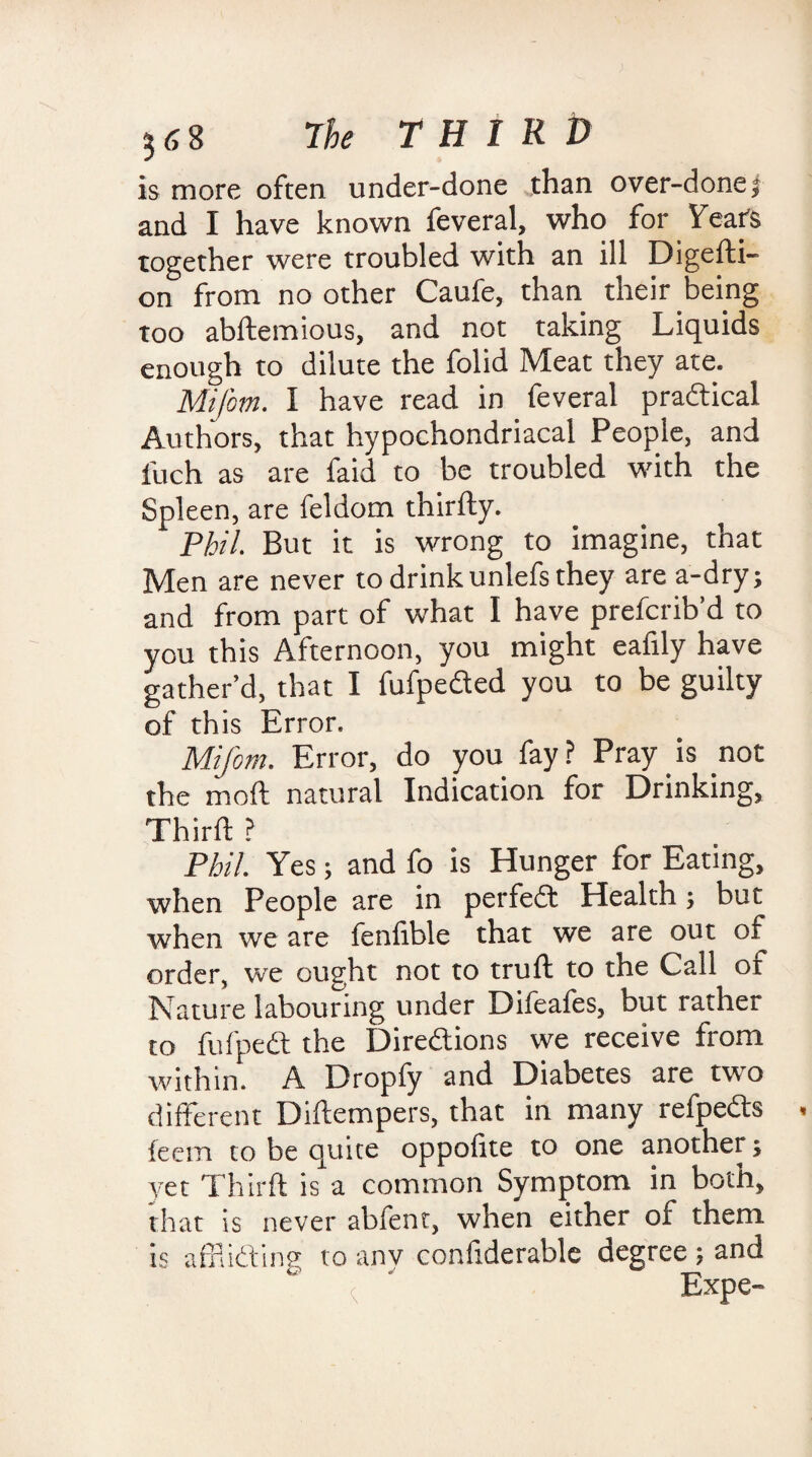 is more often under-done than over-done5 and I have known feveral, who for Years together were troubled with an ill Digedi- on from no other Caufe, than their being too abftemious, and not taking Liquids enough to dilute the folid Meat they ate. Mifom. I have read in feveral practical Authors, that hypochondriacal People, and iiich as are faid to be troubled with the Spleen, are feldom thirdy. Phil. But it is wrong to imagine, that Men are never to drinkunlefs they are a-dry; and from part of what I have prefcrib’d to you this Afternoon, you might eafily have gather’d, that I fufpeded you to be guilty of this Error. Mifom. Error, do you fay? Pray is not the moil natural Indication for Drinking, Third ? Phil. Yes; and fo is Hunger for Eating, when People are in perfect Health ; but when we are fenfible that we are out of order, we ought not to trud to the Call of Nature labouring under Difeafes, but rather to fufped the Diredions we receive from within. A Dropfy and Diabetes are two different Didempers, that in many refpeds feem to be quite oppofite to one another; yet Third is a common Symptom in both, that is never abfenc, when either of them is affiiding to anv confiderable degree ; and < ' Expe-