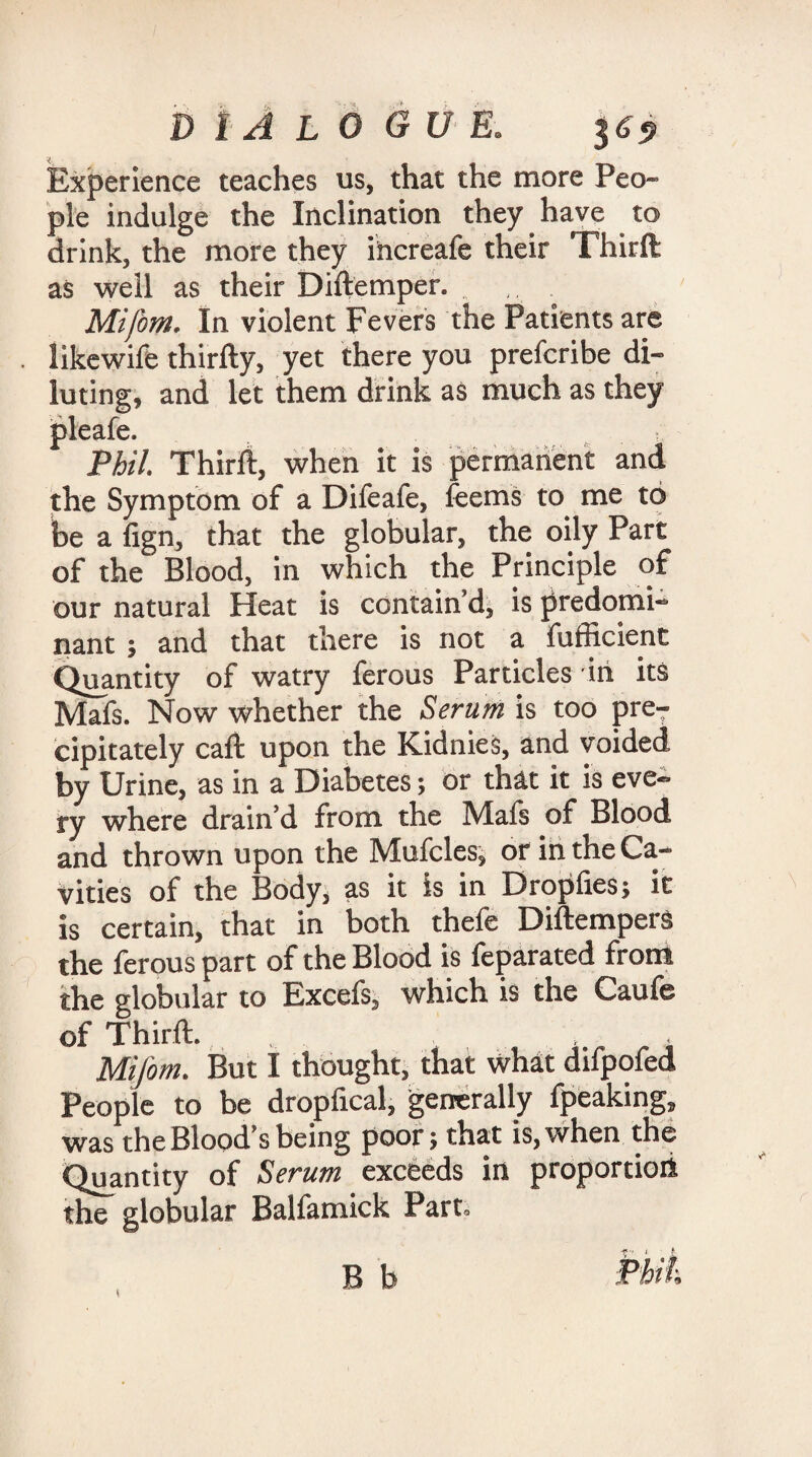 Experience teaches us, that the more Peo¬ ple indulge the Inclination they have to drink, the more they ihcreafe their Third as well as their Didemper. , ... Mifom. In violent Fevers the Patients are like wife thirdy, yet there you prefcribe di¬ luting, and let them drink as much as they pleafe. Phil. Third, when it is permanent and the Symptom of a Difeafe, feems to me to be a fign, that the globular, the oily Part of the Blood, in which the Principle of our natural Heat is contain’d, is predomi¬ nant ; and that there is not a fufficient Quantity of watry ferous Particles in its Mafs. Now whether the Serum is too pre¬ cipitately cad upon the Kidnies, and voided by Urine, as in a Diabetes; or that it is eve¬ ry where drain’d from the Mafs of Blood and thrown upon the Mufcles, or in the Ca¬ vities of the Body, as it is in Dropfies; it is certain, that in both thefe Didempers the ferous part of the Blood is leparated from the globular to Excefs, which is the Caufe of Third. , . Mifom. But I thought, that what difpofed People to be dropfical, generally fpeaking, was the Blood’s being poor; that is, when the Quantity of Serum exceeds in proportion the globular Balfamick Part.