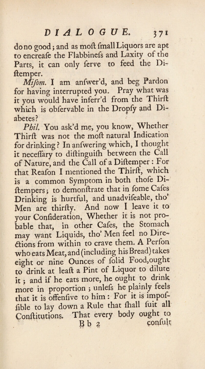 do no good 5 and as moft fmall Liquors are apt to encreafe the Flabbinefs and Laxity of the Parts, it can only ferve to feed the Di« ftemper. Mifom. I am anfwerd, and beg Pardon for having interrupted you* Pray what was it you would have inferr’d from the Thirft which is obfervable in the Dropfy and Di¬ abetes? Phil. You ask’d me, you know, Whether Third: was not the moft natural Indication for drinking ? In anfwering which, I thought it neceflary to diftinguifh between the Call of Nature, and the Call of a Diftemper : For that Reafon I mentioned the Thirft, which is a common Symptom in both thofe Di- ftempers $ to demonftrate that in fome Cafes Drinking is hurtful, and unadvifeable, tho Men are thirfty. And now I leave it to your Confideration, Whether it is not pro¬ bable that, in other Cafes, the Stomach may want Liquids, thos Men feel no Dire¬ ctions from within to crave them. A Perfon who eats Meat, and (including his Bread) takes eight or nine Ounces of folid Food,ought to drink at leaft a Pint of Liquor to dilute it 1 and if he eats more, he ought to drink more in proportion ; unlefs ne plainly feels that it is offenfive to him: For it is impof- fible to lay down a Rule that fhall fuit all Conftitutions. That every body ought to Bb a confute