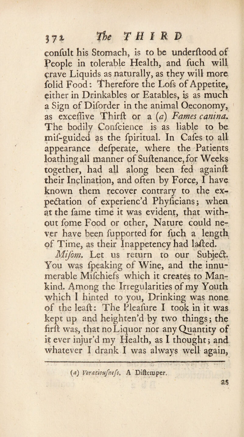 eonfult his Stomach, is to be underftood of People in tolerable Health, and fuch will crave Liquids as naturally, as they will more folid Food: Therefore the Lofs of Appetite* either in Drinkables or Eatables, is as much a Sign of Diforder in the animal Qeconomy, as exceffive Thirft or a (a) Fames canina. The bodily Confcience is as liable to be mif-guided as the fpiritual. In Cafes to all appearance defperate, w7here the Patients loathing all manner of Suftenance,for Weeks together, had all along been fed againft their Inclination, and often by Force, I have known them recover contrary to the ex¬ pectation of experienc'd Phyhcians; when at the fame time it was evident, that with¬ out fome Food or other, Nature could ne- yer have been fupported for fpch a length of Time, as their Inappetency had lafted. Mifom. Let us return to our Subjedh You was fpeaking of Wine, and the innu¬ merable Mifchiefs which it creates to Man¬ kind. Among the Irregularities of my Youth which I hinted to you, Drinking was none of the leaft: The Pleafure I took in it was kept up and heighten'd by two things; the firft was, that no Liquor nor any Quantity of it ever injur'd my Health, as I thought; and whatever I drank I was always well again* (4) Voracioufnefs, A Difteruper, as