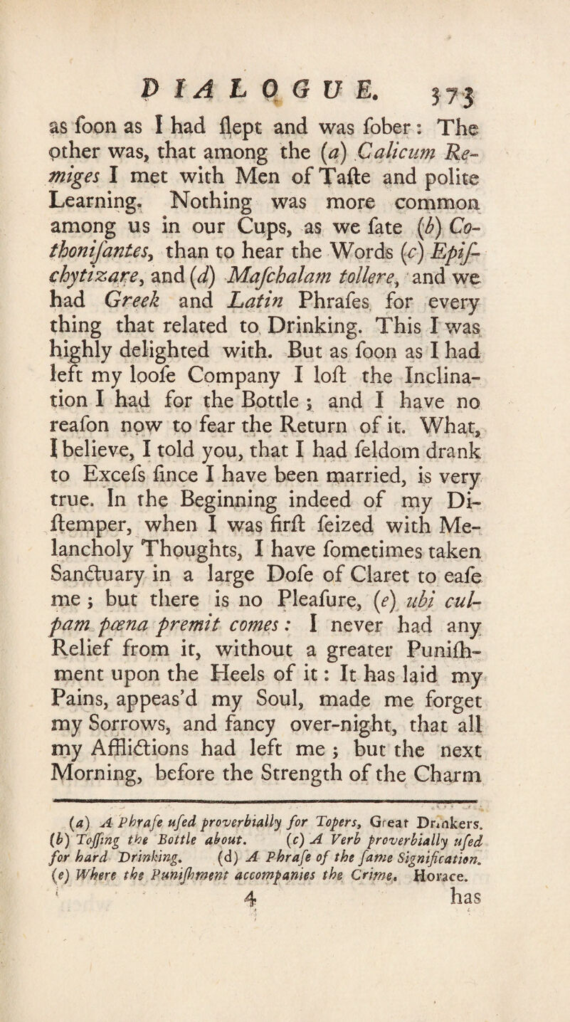 as foon as I had flept and was fober: The Other was, that among the (a) Calicum Re- miges I met with Men of Tafte and polite Learning. Nothing was more common among us in our Cups, as we fate .(b) Co- thonifanteSy than to hear the Words (c) Epif- ehytizarey and (d) Mafchalam tollere, and we had Greek and Latin Phrafes for every thing that related to Drinking. This I was highly delighted with. But as foon as I had left my loofe Company I loft the Inclina¬ tion I had for the Bottle ; and I have no reafon now to fear the Return of it. What, I believe, I told you, that I had feldom drank to Excefs lince I have been married, is very true. In the Beginning indeed of my Di- ftemper, when I was firft feized with Me¬ lancholy Thoughts, I have fometimes taken Sanctuary in a large Dofe of Claret to eafe me ; but there is no Pleafure, (e) ubi cul- fam pcena premit comes: I never had any Relief from it, without a greater Puni£h- ment upon the Heels of it: It has laid my Pains, appeas’d my Soul, made me forget my Sorrows, and fancy over-night, that all my Afflictions had left me ; but the next Morning, before the Strength of the Charm (a) A Phrafe ufed proverbially for Topers, Great Drinkers. (b) Tojfmg the Bottle about. (c) A Verb proverbially ufed for hard Drinking. (d) A Phrafe of the fame Signification, (e) Where the Pmifhment accompanies the Crime. Horace. 4 has