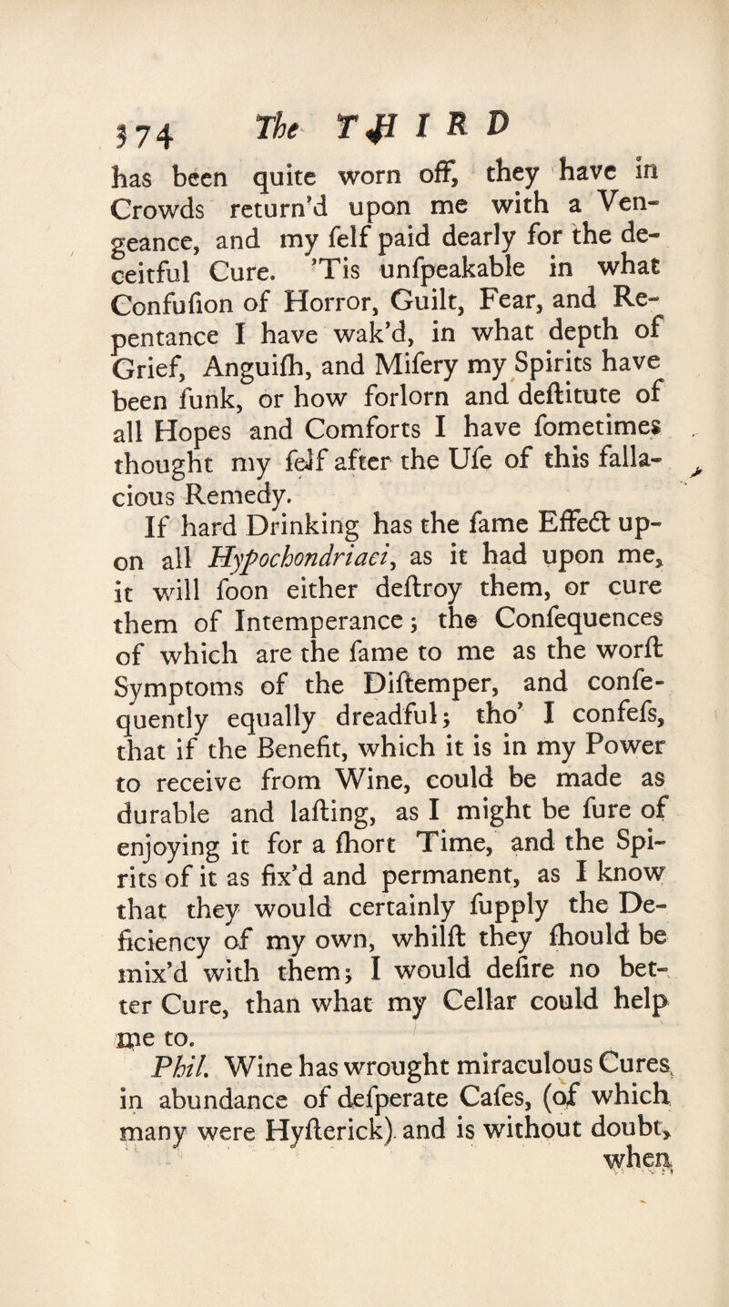 has been quite worn off? they have in Crowds return’d upon me with a Ven¬ geance, and my felf paid dearly for the de¬ ceitful Cure. ’Tis unfpeakable in what Confufion of Horror, Guilt, Fear, and Re¬ pentance I have wak’d, in what depth of Grief, Anguilh, and Mifery my Spirits have been funk, or how forlorn and deftitute of all Hopes and Comforts I have fometimes thought my felf after the Ufe of this falla¬ cious Remedy. If hard Drinking has the fame Effedl up¬ on all Hypochondriaci, as it had upon me, it will foon either deftroy them, or cure them of Intemperance; the Confequences of which are the fame to me as the worft Symptoms of the Diftemper, and confe- quently equally dreadful; tho I confefs, that if the Benefit, which it is in my Power to receive from Wine, could be made as durable and lafting, as I might be fure of enjoying it for a fhort Time, and the Spi¬ rits of it as fix’d and permanent, as I know that they would certainly fupply the De¬ ficiency of my own, whilft they fhould be mix’d with them; I would defire no bet¬ ter Cure, than what my Cellar could help me to. Phil. Wine has wrought miraculous Curesv in abundance of defperate Caies, (of which many were Hyfterick) and is without doubt* when