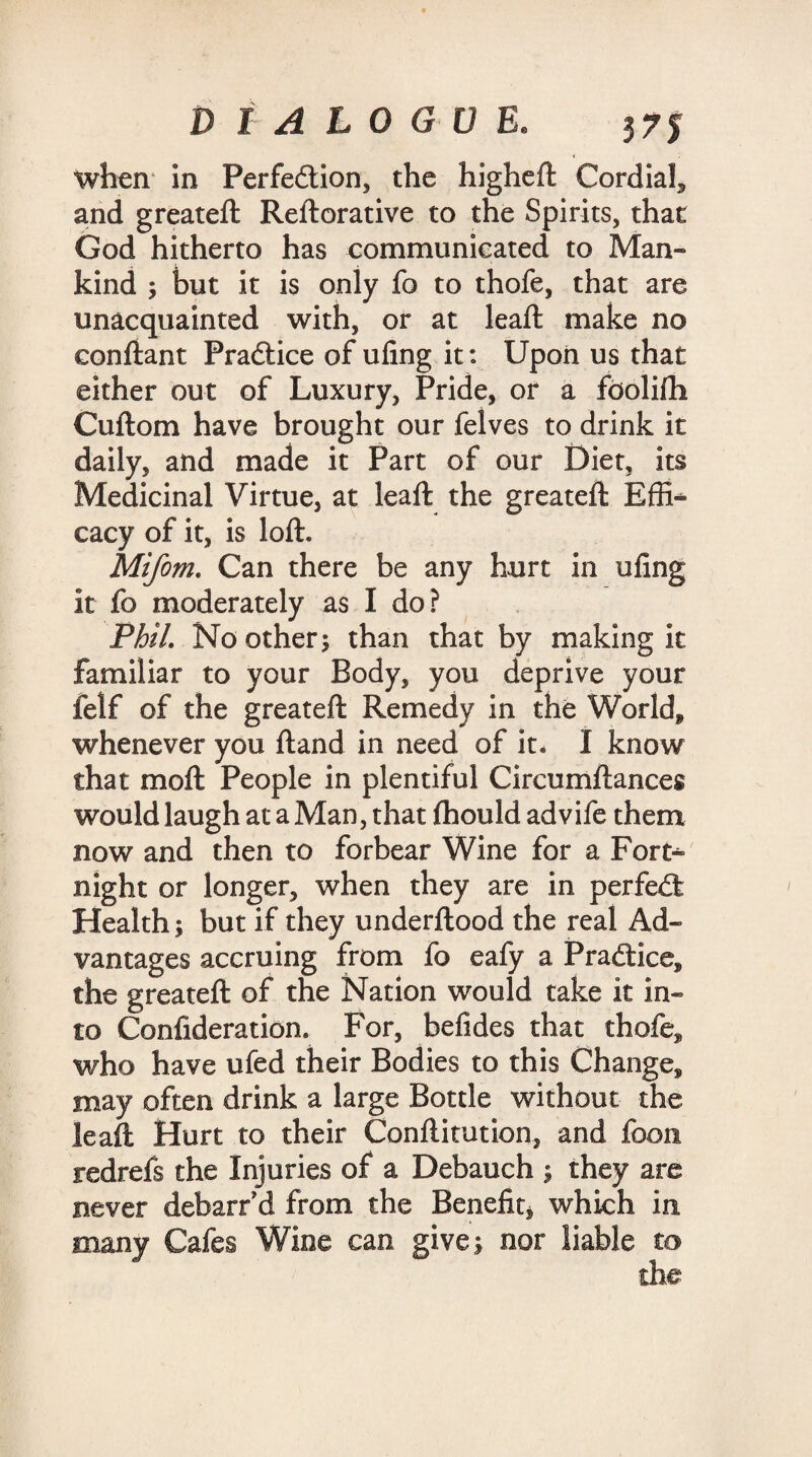 when in Perfedtion, the higheft Cordial, and greateft Reftorative to the Spirits, that God hitherto has communicated to Man* kind ; but it is only fo to thofe, that are unacquainted with, or at lead: make no conftant Practice of ufing it: Upon us that either out of Luxury, Pride, or a fbolifti Cuftom have brought our felves to drink it daily, and made it Part of our Diet, its Medicinal Virtue, at lead: the greateft Effi¬ cacy of it, is loft. Mifom. Can there be any hurt in ufing it fo moderately as I do? Phil. No others than that by making it familiar to your Body, you deprive your felf of the greateft Remedy in the World* whenever you ftand in need of it, I know that moft People in plentiful Circumftances would laugh at a Man, that (hould advife them now and then to forbear Wine for a Fort* night or longer, when they are in perfect Health; but if they underftood the real Ad¬ vantages accruing from fo eafy a Pradtice, the greateft of the Nation would take it in¬ to Confideration. For, befides that thofe, who have ufed their Bodies to this Change, may often drink a large Bottle without the leaft Hurt to their Conftitution, and foon redrefs the Injuries of a Debauch ; they are never debarr d from the Benefit, which in many Cafes Wine can give; nor liable to