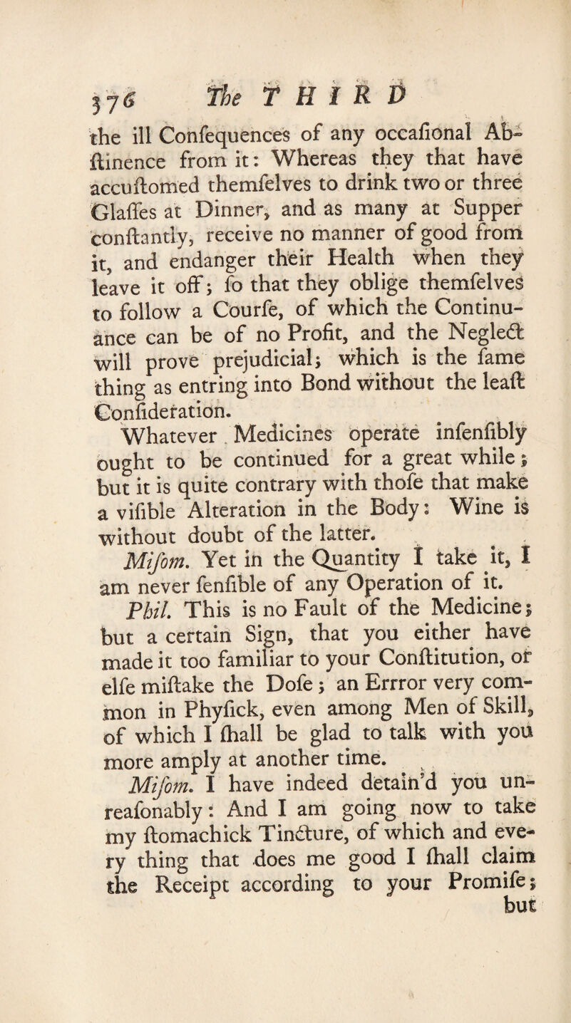 '' \ the ill Confequences of any occafional Ab- ftinence from it: Whereas they that have accuftomed themfelves to drink two or three Glaffes at Dinner, and as many at Supper conftantly, receive no manner of good from it, and endanger their Health when they leave it off; fo that they oblige themfelves to follow a Courfe, of which the Continu¬ ance can be of no Profit, and the Negled will prove prejudicial} which is the fame thing as entring into Bond without the lead Confideration. Whatever Medicines operate infenfibly ought to be continued for a great while; but it is quite contrary with thofe that make a vifible Alteration in the Body: Wine is without doubt of the latter. Mifom. Yet in the Quantity I take it, I am never fenfible of any Operation of it. Phil. This is no Fault of the Medicine; but a certain Sign, that you either have made it too familiar to your Conftitution, or elfe miftake the Dofe; an Errror very com¬ mon in Phyfick, even among Men of Skill, of which I (hall be glad to talk with you more amply at another time. Mifom. I have indeed detain’d you un- reafonably: And I am going now to take my ftomachick Tindture, of which and eve¬ ry thing that does me good I (hall claim the Receipt according to your Promife but