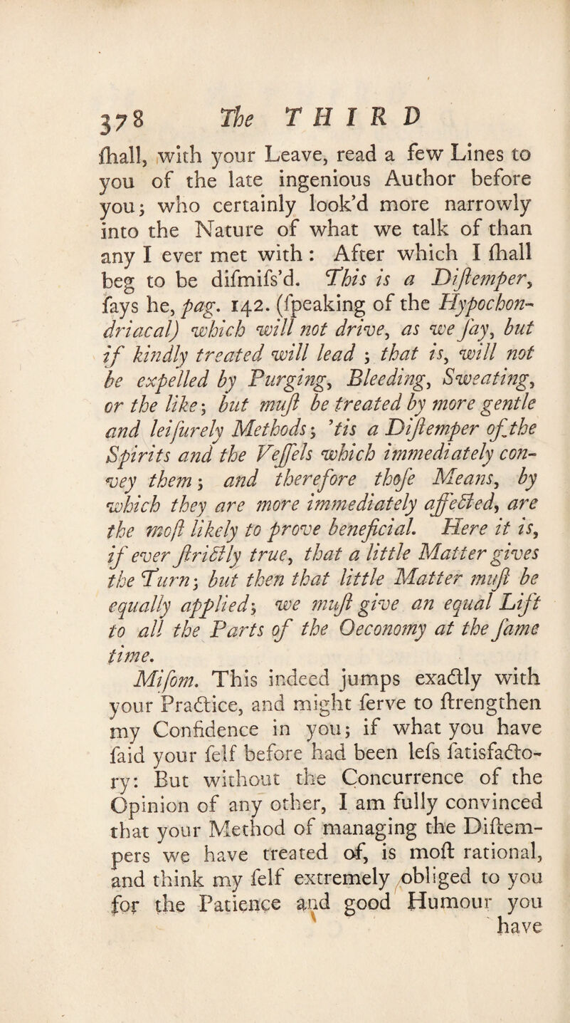 ftiall, with your Leave, read a few Lines to you of the late ingenious Author before you; who certainly look’d more narrowly into the Nature of what we talk of than any I ever met with : After which I fhall beg to be difmifs’d. This is a Dijlemper, fays he, pag. 142. (fpeaking of the Hypochon¬ driacal) which will not drive, as we fay, but if kindly treated will lead ; that A, will not be expelled by Purging, Bleeding, Sweating, or the like; but mufl be treated by more gentle and leifurely Methods; Pis a Dijlemper of the Spirits and the Vejfels which immediately con¬ vey them; and therefore thofe Means, by which they are more immediately affebled, are the moft likely to prove beneficial\ Here it is, if ever firidily true, that a little Matter gives the Turn; but then that little Matter mi ft be equally applied; we mnfi give an equal Lift to all the Parts of the Oeconomy at the fame time. Mifom. This indeed jumps exadlly with your Practice, and might ferve to ftrengthen my Confidence in you; if what you have faid your felf before had been lefs fatisfadto- ry: But without the Concurrence of the Opinion of any other, I am fully convinced that your Method of managing the Diftem- pers we have treated of, is moft rational, and think my felf extremely /obliged to you for the Patience and good Humour you ' ' have