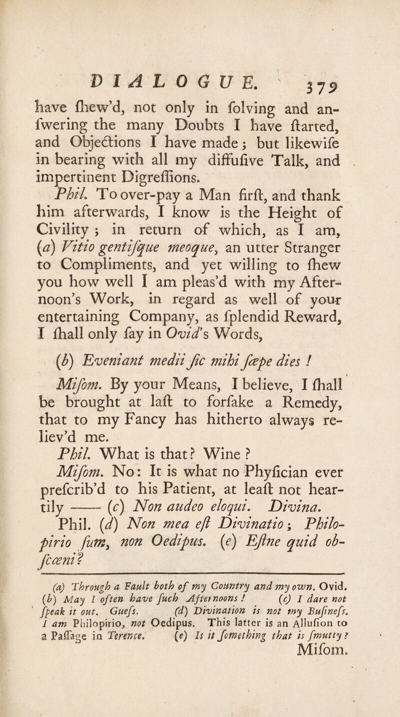 have fhew’d, not only in folving and an- fwering the many Doubts I have flarted, and Objections I have made; but likewife in bearing with all my difFufive Talk, and impertinent Digreffions. Phil. To over-pay a Man firft, and thank him afterwards, I know is the Height of Civility ; in return of which, as I am, (a) Vitio gentifque meoque, an utter Stranger to Compliments, and yet willing to fhew you how well I am pleas’d with my After¬ noon’s Work, in regard as well of your entertaining Company, as fplendid Reward, I fhall only fay in Ovid’s Words, (b) Eveniant medii Jic mihi fiepe dies ! Mifom. By your Means, I believe, I fhall be brought at laft to forfake a Remedy, that to my Fancy has hitherto always re¬ liev’d me. Phil What is that ? Wine ? Mifom. No: It is what no Phyfician ever prefcrib’d to his Patient, at leaft not hear¬ tily _—. (c) Non audeo eloqui. Divina. Phil, (d) Non mea eft Divination Philo- pirio fntn, non Oedipus. (e) Eftne quid ob~ fcceni? (a) Through a Fault both of my Country and my own. Ovid. (b) May I often have fuch Afternoons ! (c) I dare not fpeak it out. Guefs. (d) Divination is not my Bufwefs. I am Philopirio, not Oedipus. This latter is an Allufion to a Paflage in Terence. (e) Is it Jomething that is fmutty ? Mifom,
