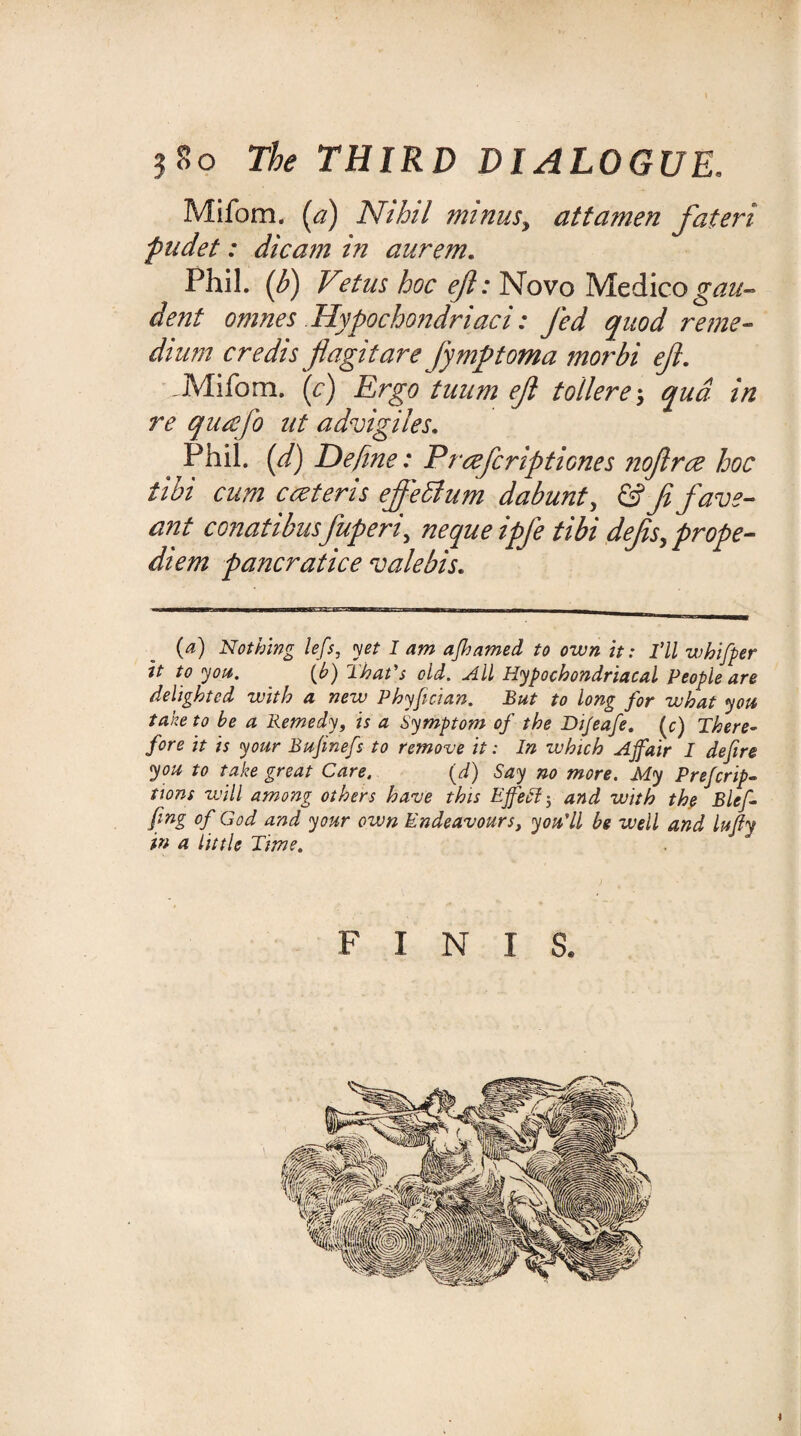 Mifom. (a) Nihil minus? attamen fateri pudet: dicam in aurem. Phil. (b) V?tus hoc eft: Novo Medico gau- dent omnes Hypochondriaci: Jed quod ?'eme¬ dium credis jiagitare jymptoma morbi eft. Mifom. \c) Ergo tuum eft tollere; qua in re qiucfo nt advigiles. Phil, (d) Define: Prcefcriptiones noftrce hoc tibi cum cceteris effedtum dabunt, & Ji favs- ant conatibusjuperi\ neque ipfe tibi defis.prope- diem pancratice vale bis. (a) Nothing lefs, yet I am ajhamed to own it: I’ll whifper it to you. (h) That's old. All Hypochondriacal People are delighted with a new Phyfician. But to long for what you take to be a Remedy, is a Symptom of the Di/eafe. (c) There¬ fore it is your Bujinefs to remove it: In which Ajfair I defire you to take great Care. (d) Say no more. My Preferup¬ tions will among others have this EffeEl j and with the Blef- fing of God and your own Endeavours, you'll be well and lujly in a little Time. FINIS.