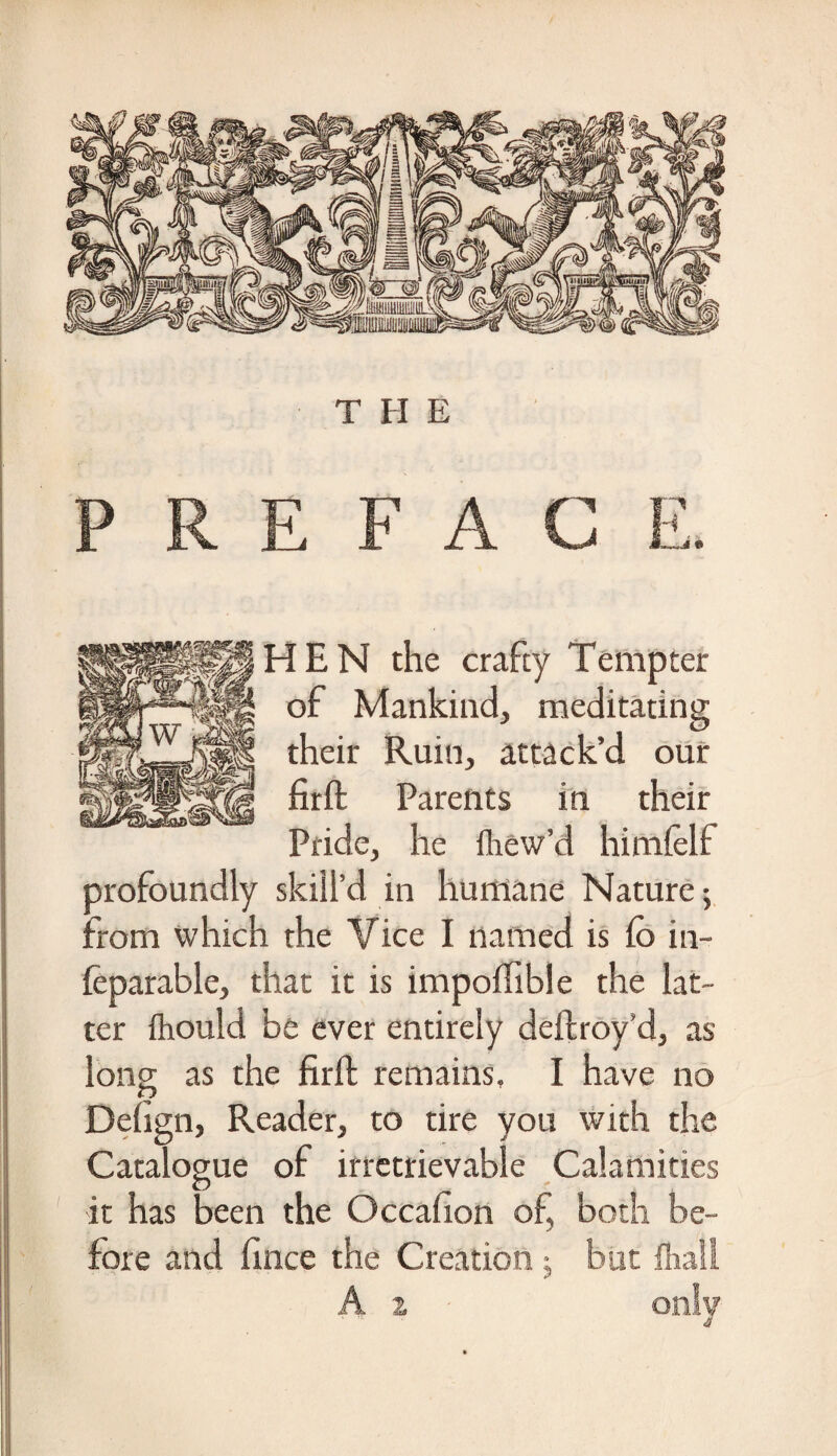 P R E F A C HEN the crafty Tempter | of Mankind, meditating ff their Ruin, attack’d our firft Parents in their Pride, he fliew’d himfelf profoundly skill’d in humane Nature; from which the Vice I named is fo in- feparable, that it is impoflible the lat¬ ter fhould be ever entirely deftroy’d, as long as the firft remains, I have no Dehgn, Reader, to tire you with the Catalogue of irretrievable Calamities it has been the Occafton of, both be¬ fore and fince the Creation j but fliall A z only