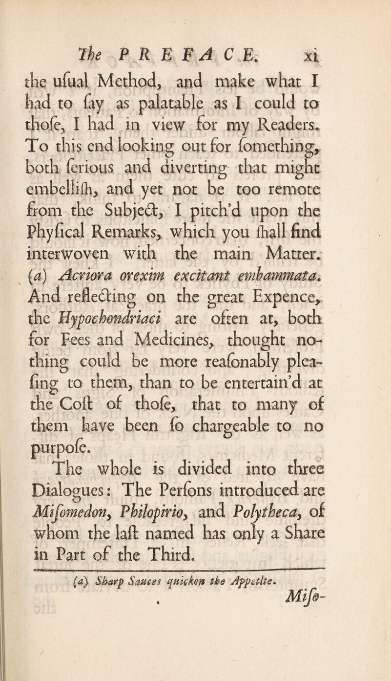 the ufual Method, and make what I had to fay as palatable as I could to thofe, I had in view for my Readers. To this end looking out for fomething, both ferious and diverting that might embeliiih, and yet not be too remote from the Subject, I pitch’d upon the Phyfical Remarks, which you ihall find interwoven with the main Matter. {a) Acriora orexim excitant And reflecting on the great Expence, the Hypochondriac} are often at, both for Fees and Medicines, thought no¬ thing could be more reafcnably plea- fing to them, than to be entertain’d at the Cofl: of thofe, that to many of them have been fe chargeable to no The whole is divided into three Dialogues: The Perlons introduced are Mifomedon, Philopirio, and Polytheca, of whom the laft named has only a Share in Part of the Third. (a) Sharp Sauces %