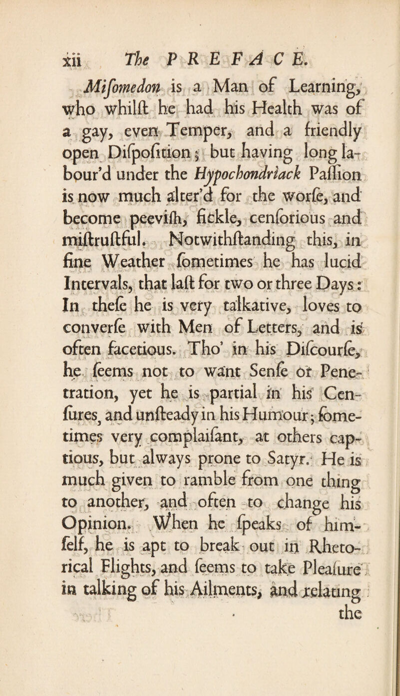 Mifomedon is a Man of Learning, who whilft he had his Health was of a gay, even Temper, and a friendly open Difpohtion ; but having long la¬ bour’d under the Hypochondriack Paflion is now much alter’d for the worfe, and become peeviih, fickle, cenforious and miftruftful. Notwithftanding this, in fine Weather fometimes he has lucid Intervals, that laft for two or three Days: In thefe he is very talkative, loves to converfe with Men of Letters, and is often facetious. Tho’ in his Dilcourle, he feems not to want Senfe or Pene¬ tration, yet he is partial in his Cen- fures, and unfteady in his Humour; fome¬ times very complaiiant, at others cap¬ tious, but always prone to Satyr. He is much given to ramble from one thing to another, and often to change his Opinion. When he fpeaks of .him-' felf, he is apt to break out in Rheto¬ rical Plights, and feems to take Pleature in talking of his Ailments, and relating the