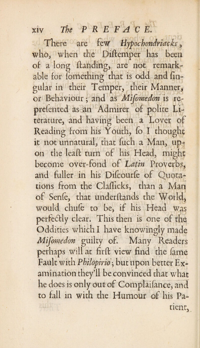 There are few Hypochondriaeks, who, when the Diftemper has been of a long handing, are not remark¬ able for fomething that is odd and lin¬ gular in their Temper, their Manner, or Behaviour; and as Mifomedon is re- prefented as an Admirer of polite Li¬ terature, and having been a Lover of Reading from his Youth, fo I thought it not unnatural, that fuch a Man, up¬ on the lead turn of his Head, might become over-fond of Latin Proverbs, and fuller in his Difcourfe of Quota¬ tions from the Clafhcks, than a Man of Senfe, that underftands the World,, would chufe to be, if his Head was perfectly clear. This then is one of the Oddities which I have knowingly made Mifomedon guilty of. Many Readers perhaps will at fir ft view find the fame Fault with Philopirio; but upon better Ex¬ amination they’ll be convinced that what he does is only out of Complaifance, and to fall in with the Humour of his Pa¬ tient,