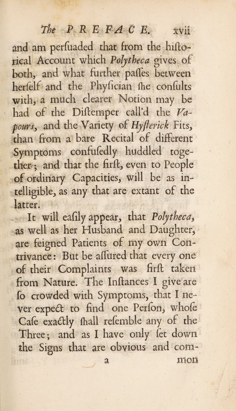 and am perfuaded that from the hifto- rical Account which Polytheca gives of both, and what further paffes between herfelf and the Phyfician (he confults with, a much clearer Notion may be had of the Diftemper call’d the Va¬ pours, and the Variety of Hyflerick Fits, than from a bare Recital of different Symptoms confuledly huddled toge¬ ther ; and that the firft, even to People of ordinary Capacities, Will be as in¬ telligible, as any that are extant of the latter. It will eafily appear, that Polytheca, as well as her Husband and Daughter, are feigned Patients of my own Con¬ trivance : But be aflured that every one of their Complaints was firft taken from Nature. The Inftances I give are fo crowded with Symptoms, that I ne¬ ver expe£t to find one Perfon, whole Cafe exactly (hall referable any of the Three-, and as I have only let down the Signs that are obvious and com¬ mon a